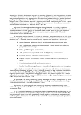 Durante 2011, oito Super Tucanos foram entregues, dos quais dois foram para a Força Aérea Brasileira, três para
a Força Aérea Equatoriana e três para um cliente confidencial. Em 2011 nós entregamos a 91ª unidade da carteira
de 99 Super Tucanos para a Força Aérea Brasileira. Nós também realizamos a entrega de 18 unidades adquiridas
pela Força Aérea Equatoriana. Em 2011 tínhamos um contrato com a Força Aérea da Indonésia para oito
aeronaves Super Tucano. Essa venda representa a entrada do Super Tucano no mercado da Ásia-Pacífico. Também
em 2011 foi assinado um contrato para fornecer dois Super Tucanos com um novo cliente. Essas aeronaves estão
programadas para entrega em 2012. Transporte Militar – -KC-390

          Em abril de 2009, a Embraer assinou o contrato de desenvolvimento do KC-390 com a Força Aérea
Brasileira. Este novo jato atenderá às necessidades da Força Aérea Brasileira, e estará em conformidade com a nova
Estratégia Nacional de Defesa. O primeiro voo do protótipo do KC-390 deve ocorrer em 2014, com as entregas
iniciais da aeronave previstas para 2016. Os gastos com desenvolvimento associados ao KC-390 serão de
responsabilidade da Força Aérea Brasileira.

         O programa de desenvolvimento do KC-390 está em andamento e dentro da programação. Em 2011, foram
selecionados os principais fornecedores e parceiros para fornecer sistemas importantes, como treinamento e sistemas
de controle DSR e o sistema de manuseio e controle de carga. Esses principais fornecedores e parceiros são:

              •   ELEB, uma unidade industrial da Embraer, que desenvolverá e fabricará o trem de pouso;

              •   Aero Vodochody, que fornecerá a seção II da fuselagem traseira e as portas para tripulação e
                  paraquedistas, entre outras peças;

              •   FAdeA, que fabricará peças da aeroestrutura;

              •   AEL, que fornecerá o computador de missão, Head-Up Display e outros sistemas;

              •   Rockwell Collins, que fornecerá os sistemas de aviônica;

              •   Liebherr Aerospace, que fornecerá os sistemas de controle ambiental e de pressurização da
                  cabine;

              •   O consórcio multinacional IAE, que fornecerá os motores e

              •   Esterline Control Systems, que fornecerá o sistema de aceleração automática, entre outras partes.

         Após a seleção dos fornecedores descritos acima, a empresa brasileira AEL Sistemas foi selecionada para
fornecer mais três componentes para o jato KC-390: o sistema de auto-proteção (SPS), o sistema de contramedidas
infravermelhas direcionadas (DIRCM) e o Head-Up Display (HUD). A Embraer Defesa e Segurança assinou um
contrato de parceria com a OGMA – Indústria Aeronáutica de Portugal and a empresa portuguesa EEA – Empresa
de Engenharia Aeronáutica. Segundo esse acordo, a EEA desenvolverá o projeto de engenharia para os componentes
do KC-390, que serão fabricados pela OGMA.

        O programa KC-390 já tem 52 intenções de compra: 28 aeronaves para a Força Aérea Brasileira, 12 para a
Força Aérea Colombiana, seis para a Força Aérea Chilena, duas para a Força Aérea Argentina, duas para a Força
Aérea Portuguesa e duas para a Força Aérea da República Tcheca.

        Este jato terá um compartimento de carga equipado com rampa traseira para transportar uma grande
variedade de carga, incluindo veículos blindados, e será equipado com os mais modernos sistemas de manuseio e
lançamento de cargas.

         O KC-390 pode ser reabastecido em vôo e pode ser usado no reabastecimento de outras aeronaves em voo
ou no solo. O compartimento de carga permitirá configurações para missões de Evacuação Médica (MEDEVAC).
Os avanços técnicos do KC-390 incluem a tecnologia de controle de vôo por computador, que diminui a carga de
trabalho dos pilotos, otimizando os resultados da missão e aumentando a segurança e a capacidade de operação em
pistas curtas e rústicas.




                                                        38
 