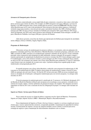 Aeronaves de Transporte para o Governo


         Estamos comercializando a nossa ampla linha de jatos comerciais e executivos, bem como os derivados
destas aeronaves para clientes de defesa. Por exemplo, em 2008 entregamos um Legacy 600 para o governo do
Equador e em 2009 entregamos duas versões modificadas da aeronave comercial EMBRAER 190 para a Força
Aérea Brasileira para servir como avião presidencial. Estas aeronaves têm uma cabine espaçosa e confortável,
incluindo espaço para reuniões e uma área privativa para o presidente brasileiro. Em 2009, a Embraer também
entregou dois ERJ 135 para as Forças Armadas da Tailândia para transporte VIP e quatro Phenom 100 à Força
Aérea do Paquistão. Em 2010, duas outras aeronaves para transporte de autoridades foram entregues: um ERJ 135
para a Marinha da Tailândia e um Legacy 600 para o governo do Panamá.


          Além desses governos, nossa base de clientes que operam jatos da Embraer para transporte de autoridades
inclui a Bélgica, Grécia, Colômbia, Angola, Nigéria e Índia.


Programas de Modernização


         Oferecemos serviços de modernização de aeronaves militares e, no momento, estão em andamento três
programas contratados pela Força Aérea Brasileira e Marinha Brasileira. O primeiro programa, conhecido como F-
5BR e assinado em 2000, concentra-se na modernização estrutural e eletrônica de 46 caças F-5. Como contratado
principal, somos responsáveis pela integração de radar multimodo, sistemas avançados de navegação e ataque e
sistemas aprimorados de autoproteção na plataforma de aeronaves existente. Em 2011 foram entregues quatro caças
F-5 modernizados, com as três aeronaves restantes a serem entregues em 2012. Como continuação desse contrato,
no início de 2011 nós assinamos um contrato com a Força Aérea Brasileira para modernizar 11 caças F-5 adicionais
e para fornecer mais um simulador de voo para esses caças. A primeira entrega desse segundo grupo de jatos
modernizados está programada para 2013.


          O segundo programa com a Força Aérea Brasileira, conhecido como programa de modernização A-1M,
concentra-se na modernização do AMX. O objetivo deste projeto de modernização é manter a frota de 43 jatos
AMX em operação ativa por mais 20 anos. No final de 2011 já havia dez jatos AMX em nossas instalações para
iniciar as atividades de revitalização e subsequente modernização para esse terceiro programa. As entregas serão
iniciadas em 2013.


         O terceiro programa de modernização prevê a atualização de 12 aeronaves A-4 Skyhawk (designação AF-1
da Marinha do Brasil) da Marinha do Brasil, para incorporar nova tecnologia a essas aeronaves, incluindo novos
sistemas de aviação, radares, sistemas autônomos de geração de energia e de oxigênio. Nós atingimos um marco
importante no final de 2011 com a conclusão da fase de configuração do projeto. As entregas serão iniciadas em
2013.


Suporte ao Cliente e Serviços para Clientes de Defesa


        Nossa carteira de serviços ao cliente de defesa e segurança envolve Apoio de Materiais, Treinamento,
Suporte no Campo, Suporte Técnico e MRO – Manutenção, Reparos e Recondicionamento.


          Nosso departamento de Suporte ao Cliente e Serviços fornece o suporte e os serviços exigidos por nossos
clientes para o sucesso operacional das aeronaves, assegurando prontidão e manutenção da capacidade de realizar
missões. O fornecimento de suporte e serviços de categoria mundial a nossos clientes é essencial para nossa
estratégia de negócios e para a manutenção de relacionamentos duradouros com os clientes.




                                                        39
 