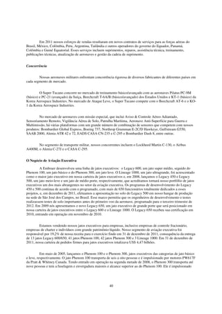 Em 2011 nossos esforços de vendas resultaram em novos contratos de serviços para as forças aéreas do
Brasil, México, Colômbia, Peru, Argentina, Tailândia e outros operadores do governo do Equador, Panamá,
Colômbia e Guiné Equatorial. Esses serviços incluem suprimentos, reparos, assistência técnica, treinamento,
publicações técnicas, atualização de aeronaves e gestão da cadeia de suprimento.


Concorrência


        Nossas aeronaves militares enfrentam concorrência rigorosa de diversos fabricantes de diferentes países em
cada segmento de mercado.


         O Super Tucano concorre no mercado de treinamento básico/avançado com as aeronaves Pilatus PC-9M
(básico) e PC-21 (avançado) da Suíça, Beechcraft T-6A/B (básico/avançado) dos Estados Unidos e KT-1 (básico) da
Korea Aerospace Industries. No mercado de Ataque Leve, o Super Tucano compete com o Beechcraft AT-6 e o KO-
1 da Korea Aerospace Industries.


        No mercado de aeronaves com missão especial, que inclui Aviso & Controle Aéreo Adiantado,
Sensoriamento Remoto, Vigilância Aérea de Solo, Patrulha Marítima, Aeronave Anti-Superfície para Guerra e
Multimissão, há várias plataformas com um grande número de combinação de sensores que competem com nossos
produtos: Bombardier Global Express, Boeing 737, Northrop Grumman E-2C/D Hawkeye, Gulfstream G550,
SAAB 2000, Alenia ATR 42 e 72, EADS CASA CN-235 e C-295 e Bombardier Dash 8, entre outras.


       No segmento de transporte militar, nossos concorrentes incluem o Lockheed Martin C-130, o Airbus
A400M, o Alenia C-27J e o CASA C-295.


O Negócio de Aviação Executiva

         A Embraer desenvolveu uma linha de jatos executivos: o Legacy 600, um jato super médio, seguido do
Phenom 100, um jato básico e do Phenom 300, um jato leve. O Lineage 1000, um jato ultragrande, foi acrescentado
como o maior jato executivo em nossa carteira de jatos executivos e, em 2008, lançamos o Legacy 450 e Legacy
500, um jato meio-leve e um jato de médio porte, respectivamente, que acreditamos tornará nosso portfólio de jatos
executivos um dos mais abrangentes no setor da aviação executiva. Os programas de desenvolvimento do Legacy
450 e 500 continua de acordo com o programado, com mais de 650 funcionários totalmente dedicados a esses
projetos, e, em dezembro de 2011, efetuamos a apresentação no solo do Legacy 500 em nosso hangar de produção
na sede de São José dos Campos, no Brasil. Esse marco permitiu que os engenheiros de desenvolvimento e testes
realizassem testes de solo importantes antes do primeiro voo da aeronave, programado para o terceiro trimestre de
2012. Em 2009 nós apresentamos o novo Legacy 650, um jato executivo de grande porte que será posicionado em
nossa carteira de jatos executivos entre o Legacy 600 e o Lineage 1000. O Legacy 650 recebeu sua certificação em
2010, entrando em operação em novembro de 2010.


         Estamos vendendo nossos jatos executivos para empresas, inclusive empresas de controle fracionário,
empresas de charter e indivíduos com grande patrimônio líquido. Nosso segmento de aviação executiva foi
responsável por 19,2% de nossa receita para o exercício findo em 31 de dezembro de 2011, consequência da entrega
de 13 jatos Legacy 600/650, 41 jatos Phenom 100, 42 jatos Phenom 300 e 3 Lineage 1000. Em 31 de dezembro de
2011, nossa carteira de pedidos firmes para jatos executivos totalizava US$ 4,47 bilhões.


          Em maio de 2005, lançamos o Phenom 100 e o Phenom 300, jatos executivos das categorias de jato básico
e leve, respectivamente. O jato Phenom 100 transporta de seis a oito pessoas e é impulsionado por motores PW617F
da Pratt & Whitney Canada. Tendo entrado em operação na segunda metade de 2008, o Phenom 300 transporta até
nove pessoas e tem a fuselagem e envergadura maiores e alcance superior ao do Phenom 100. Ele é impulsionado




                                                        40
 