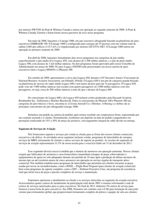 por motores PW535E da Pratt & Whitney Canada e entrou em operação no segundo semestre de 2009. A Pratt &
Whitney Canada, Garmin e Eaton foram nossos parceiros de risco nesse programa.


         Em maio de 2006, lançamos o Lineage 1000, um jato executivo ultragrande baseado na plataforma de jatos
executivos EMBRAER 190. O Lineage 1000 é configurado para carregar até 19 pessoas com um volume total de
cabine 4.085 pés cúbicos (115,7 m³), e é impulsionado por motores GE CF34-10E7. O Lineage 1000 entrou em
operação no primeiro semestre de 2009.


         Em abril de 2008, lançamos formalmente dois novos programas nas categorias de jato médio,
especificamente o jato médio leve Legacy 450, com alcance de 2.300 milhas náuticas, e o jato de porte médio
Legacy 500, com alcance de 3 mil milhas náuticas. Os dois programas foram aprovados pelo nosso Conselho de
Administração em março de 2008. Os jatos Legacy 450/500 estão posicionados em nossa carteira de jatos
executivos entre o Legacy 600/650 e o Phenom 300.


         Em outubro de 2009, apresentamos o novo jato Legacy 650, durante o 62º Encontro Anual e Convenção da
National Business Aviation Association, em Orlando, Flórida. O Legacy 650 é um jato de categoria grande baseado
na plataforma de sucesso do super médio Legacy 600 e terá maior alcance para até 14 passageiros. O Legacy 650
pode voar até 3.900 milhas náuticas sem escalas com quatro passageiros ou 3.800 milhas náuticas com oito
passageiros, ou seja, cerca de 500 milhas náuticas a mais do que o alcance do Legacy 600.


         Os concorrentes do Legacy 600 e do Legacy 650 incluem aviões produzidos pela Dassault Aviation,
Bombardier Inc., Gulfstream e Hawker Beechcraft. Entre os concorrentes do Phenom 100 e Phenom 300 nas
categorias de jatos básicos e leves, encontra-se a Cessna Aircraft Co. e Hawker. A Boeing e a Airbus são as
principais concorrentes do jato ultragrande Lineage 1000.


         Incluímos um pedido na carteira de pedidos após termos recebido um compromisso firme, representado por
um contrato assinado e o cliente. Normalmente, recebemos um depósito na data do pedido e pagamentos em
prestações totalizando de 15% a 30% do preço da aeronave, com pagamento integral do saldo devido na entrega.


Segmento de Serviços de Aviação

         Nós fornecemos suporte e serviços pós-venda ao cliente para as frotas dos nossos clientes comerciais,
executivos e de defesa. As atividades nesse segmento incluem vendas, programas de intercâmbio de estoques,
serviços de MRO, treinamento de clientes e outros serviços de suporte ao produto. As receitas do segmento de
serviços de aviação representaram 11,3% de nossa receita para o exercício findo em 31 de dezembro de 2011.


         Esse segmento deverá crescer à medida que o número de aeronaves em operação aumentar. Nossos clientes
exigem que fabricantes de aeronaves e seus fornecedores mantenham estoques de peças sobressalentes e
equipamentos de apoio no solo adequados durante um período de 10 anos após a produção da última aeronave do
mesmo tipo ou até existirem menos de cinco aeronaves em operação no serviço regular de transporte aéreo
comercial. Nós também estabelecemos programas de intercâmbio que permitem aos clientes trocarem as peças
usadas por novas ou recondicionadas, como o POOL – Flight Hour Program (para clientes de aviação comercial)
bem como programas de suporte completo, como o EEC – Embraer Executive Care, um programa de assistência
total que inclui troca de peças e pacotes completos de serviço e manutenção.


         Esperamos aprimorar o atendimento ao cliente e os serviços oferecidos ao segmento da aviação executiva.
Acrescentamos quatro centros de atendimento de participação total desde 2007 e estamos reformando a rede de
centros de serviços autorizados para os jatos executivos. No final de 2011, tínhamos 59 centros de serviço para
fornecer à nossa frota de jatos executivos. Em 2006, firmamos um contrato com a CAE para formação de uma joint
venture para treinamento global, que proporcionará treinamento completo de pilotos e equipes de solo aos clientes



                                                        41
 