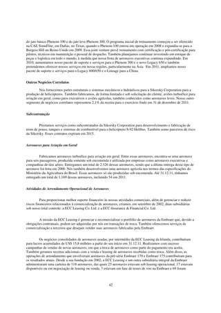 do jato básico Phenom 100 e do jato leve Phenom 300. O programa inicial de treinamento começou a ser oferecido
na CAE SimuFlite, em Dallas, no Texas, quando o Phenom 100 entrou em operação em 2008 e expandiu-se para a
Burgess Hill no Reino Unido em 2009. Essa joint venture prevê treinamento com certificação e pós-certificação para
pilotos, técnicos em manutenção e pessoal de despacho. Também planejamos continuar investindo em estoque de
peças e logística em todo o mundo, à medida que nossa frota de aeronaves executivas continua expandindo. Em
2010, aumentamos nosso pacote de suporte e serviços para o Phenom 300 e o novo Legacy 650 e também
pretendemos oferecer nossos serviços em novas regiões, particularmente na Ásia. Em 2011, ampliamos nosso
pacote de suporte e serviços para o Legacy 600/650 e o Lineage para a China.


Outros Negócios Correlatos

         Nós fornecemos partes estruturais e sistemas mecânicos e hidráulicos para a Sikorsky Corporation para a
produção de helicópteros. Também fabricamos, de forma limitada e sob solicitação do cliente, aviões turboélice para
aviação em geral, como jatos executivos e aviões agrícolas, também conhecidos como aeronaves leves. Nosso outro
segmento de negócios correlatos representou 2,1% da receita para o exercício findo em 31 de dezembro de 2011.


Subcontratação


         Prestamos serviços como subcontratados da Sikorsky Corporation para desenvolvimento e fabricação de
trens de pouso, tanques e sistemas de combustível para o helicóptero S-92 Helibus. Também somo parceiros de risco
da Sikorsky. Esses contratos expiram em 2015.


Aeronaves para Aviação em Geral


         Fabricamos aeronaves turboélice para aviação em geral. Entre essas aeronaves, encontra-se uma aeronave
para seis passageiros, produzida somente sob encomenda e utilizada por empresas como aeronaves executivas e
companhias de táxi aéreo. Entregamos um total de 2.326 dessas aeronaves, sendo que a última entrega desse tipo de
aeronave foi feita em 2000. Nós também desenvolvemos uma aeronave agrícola nos termos das especificações do
Ministério da Agricultura do Brasil. Essas aeronaves só são produzidas sob encomenda. Até 31.12.11, tínhamos
entregado um total de 1,169 dessas aeronaves, incluindo 54 em 2011.


Atividades de Arrendamento Operacional de Aeronaves


          Para proporcionar melhor suporte financeiro às nossas atividades comerciais, além de gerenciar e reduzir
riscos financeiros relacionados à comercialização de aeronaves, criamos, em setembro de 2002, duas subsidiárias
sob nosso total controle: a ECC Leasing Co. Ltd. e a ECC-Insurance & Financial Co. Ltd.


        A missão da ECC Leasing é gerenciar e recomercializar o portfólio de aeronaves da Embraer que, devido a
obrigações contratuais, podem ser adquiridas por nós em transações de troca. Também oferecemos serviços de
comercialização a terceiros que desejam vender suas aeronaves fabricadas pela Embraer.


         Os negócios consolidados de aeronaves usadas, por intermédio da ECC Leasing da Irlanda, contribuíram
para lucros acumulados de US$ 15,8 milhões a partir do seu início em 31.12.11. Realizamos com sucesso
campanhas de vendas de novas aeronaves, em que a troca de aeronaves como parte do pagamento era aceita.
Também geramos receitas adicionais com a venda e leasing de aeronaves recebidas como troca. Além disso, as
operações de arrendamento que envolveram aeronaves da pré-série Embraer 170 e Embraer 175 contribuíram para
os resultados atuais. Desde a sua fundação em 2002, a ECC Leasing e um outra subsidiária integral da Embraer
administraram uma carteira de 118 aeronaves, das quais 25 aeronaves estavam sob leasing operacional, 17 estavam
disponíveis ou em negociação de leasing ou venda, 7 estavam em fase de testes de voo na Embraer e 69 foram



                                                         42
 