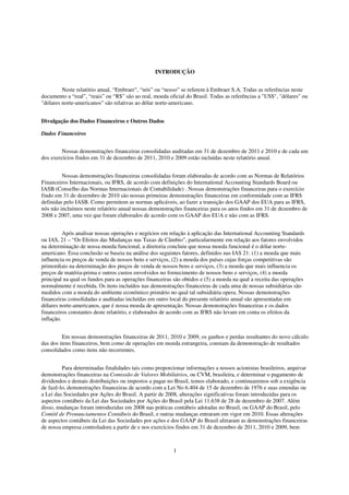 INTRODUÇÃO


         Neste relatório anual, “Embraer”, “nós” ou “nosso” se referem à Embraer S.A. Todas as referências neste
documento a “real”, “reais” ou “R$” são ao real, moeda oficial do Brasil. Todas as referências a "US$", "dólares" ou
"dólares norte-americanos" são relativas ao dólar norte-americano.


Divulgação dos Dados Financeiros e Outros Dados

Dados Financeiros


         Nossas demonstrações financeiras consolidadas auditadas em 31 de dezembro de 2011 e 2010 e de cada um
dos exercícios findos em 31 de dezembro de 2011, 2010 e 2009 estão incluídas neste relatório anual.


         Nossas demonstrações financeiras consolidadas foram elaboradas de acordo com as Normas de Relatórios
Financeiros Internacionais, ou IFRS, de acordo com definições do International Accounting Standards Board ou
IASB (Conselho das Normas Internacionais de Contabilidade) . Nossas demonstrações financeiras para o exercício
findo em 31 de dezembro de 2010 são nossas primeiras demonstrações financeiras em conformidade com as IFRS
definidas pelo IASB. Como permitem as normas aplicáveis, ao fazer a transição dos GAAP dos EUA para as IFRS,
nós não incluímos neste relatório anual nossas demonstrações financeiras para os anos findos em 31 de dezembro de
2008 e 2007, uma vez que foram elaborados de acordo com os GAAP dos EUA e não com as IFRS.


          Após analisar nossas operações e negócios em relação à aplicação das International Accounting Standards
ou IAS, 21 – “Os Efeitos das Mudanças nas Taxas de Câmbio”, particularmente em relação aos fatores envolvidos
na determinação de nossa moeda funcional, a diretoria concluiu que nossa moeda funcional é o dólar norte-
americano. Essa conclusão se baseia na análise dos seguintes fatores, definidos nas IAS 21: (1) a moeda que mais
influencia os preços de venda de nossos bens e serviços, (2) a moeda dos países cujas forças competitivas são
primordiais na determinação dos preços de venda de nossos bens e serviços, (3) a moeda que mais influencia os
preços de matéria-prima e outros custos envolvidos no fornecimento de nossos bens e serviços, (4) a moeda
principal na qual os fundos para as operações financeiras são obtidos e (5) a moeda na qual a receita das operações
normalmente é recebida. Os itens incluídos nas demonstrações financeiras de cada uma de nossas subsidiárias são
medidos com a moeda do ambiente econômico primário no qual tal subsidiária opera. Nossas demonstrações
financeiras consolidadas e auditadas incluídas em outro local do presente relatório anual são apresentadas em
dólares norte-americanos, que é nossa moeda de apresentação. Nossas demonstrações financeiras e os dados
financeiros constantes deste relatório, e elaborados de acordo com as IFRS não levam em conta os efeitos da
inflação.


         Em nossas demonstrações financeiras de 2011, 2010 e 2009, os ganhos e perdas resultantes do novo cálculo
das dos itens financeiros, bem como de operações em moeda estrangeira, constam da demonstração de resultados
consolidados como itens não recorrentes.


         Para determinadas finalidades tais como proporcionar informações a nossos acionistas brasileiros, arquivar
demonstrações financeiras na Comissão de Valores Mobiliários, ou CVM, brasileira, e determinar o pagamento de
dividendos e demais distribuições ou impostos a pagar no Brasil, temos elaborado, e continuaremos sob a exigência
de fazê-lo, demonstrações financeiras de acordo com a Lei No 6.404 de 15 de dezembro de 1976 e suas emendas ou
a Lei das Sociedades por Ações do Brasil. A partir de 2008, alterações significativas foram introduzidas para os
aspectos contábeis da Lei das Sociedades por Ações do Brasil pela Lei 11.638 de 28 de dezembro de 2007. Além
disso, mudanças foram introduzidas em 2008 nas práticas contábeis adotadas no Brasil, ou GAAP do Brasil, pelo
Comitê de Pronunciamentos Contábeis do Brasil, e outras mudanças entraram em vigor em 2010. Essas alterações
de aspectos contábeis da Lei das Sociedades por ações e dos GAAP do Brasil afetaram as demonstrações financeiras
de nossa empresa controladora a partir de e nos exercícios findos em 31 de dezembro de 2011, 2010 e 2009, bem



                                                         1
 
