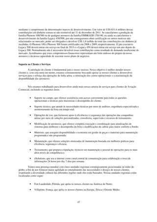 mediante o cumprimento de determinados marcos de desenvolvimento. Um valor de US$ 651,4 milhões dessas
contribuições em dinheiro tornou-se não restituível até 31 de dezembro de 2011. Se cancelarmos a produção da
família Phenom 100/300 ou de qualquer aeronave da família EMBRAER 170/190, ou ainda se cancelarmos o
desenvolvimento da família Legacy 450/500, por não conseguirmos obter certificação ou outros motivos não
relacionados ao mercado, poder ser obrigados a devolver US$ 1,0 milhão do total das contribuições em dinheiro já
recebidas. O Phenom 100 e Phenom 300 foram certificados em 2008 e 2009, respectivamente. O jato executivo
Legacy 500 deverá entrar em serviço no final de 2013 e o Legacy 450 deverá entrar em serviço um ano depois do
Legacy 500. Normalmente não é necessário devolver essas contribuições como resultado de demanda insuficiente do
mercado. Acreditamos que esses compromissos financeiros representam um forte endosso do projeto da nossa
aeronave e da nossa capacidade de executar nosso plano de negócios.


Suporte ao Cliente e Serviços

          A satisfação do cliente é fundamental para o nosso sucesso. Nosso objetivo é melhor atender nossos
clientes e, com esta meta em mente, estamos constantemente buscando apoiar os nossos clientes e desenvolver
serviços para o reforço das operações de linha aérea, a otimização dos custos operacionais e a maximização da
disponibilidade das aeronaves.


       Nós estamos trabalhando para desenvolver ainda mais nossa carteira de serviços para clientes de Aviação
Comercial, incluindo as seguintes áreas:


          •    Suporte no campo, que oferece assistência com acesso conveniente para todas as questões
               operacionais e técnicas para maximizar o desempenho do cliente;

          •    Suporte técnico, que atende às necessidades técnicas por meio de análises, engenharia especializada e
               monitoramento da frota em tempo real;

          •    Operações de voo, que fornecem apoio à eficiência e à segurança das operações das companhias
               aéreas por meio de soluções personalizadas, consultoria, supervisão e recursos de treinamento;

          •    Modificação de aeronaves, que oferece completa execução e coordenação para atualizações de
               sistemas para melhorar o desempenho da frota e modificações de cabine para maior conforto a bordo;

          •    Materiais, que assegura disponibilidade e economia em gestão de peças e materiais para manutenção
               programada e não programada;

          •    Manutenção, que oferece soluções otimizadas de manutenção baseada em melhores práticas para
               eficiência, segurança e eficácia;

          •    Treinamento, que prepara a tripulação, técnicos em manutenção e pessoal de operações para os mais
               altos níveis de competência e

          •    eSolutions, que usa a internet como canal central de comunicação para colaboração e troca de
               informações 24 horas por dia, 7 dias por semana.

         Temos uma presença mundial com cinco unidades regionais estrategicamente posicionadas ao redor do
globo, a fim de nos fornecer maior agilidade no entendimento das necessidades e desejos de nossos clientes,
respeitando a diversidade cultural das diferentes regiões onde eles estão baseados. Nossas unidades regionais estão
localizadas como segue:


          •    Fort Lauderdale, Flórida, que apóia os nossos clientes na América do Norte;

          •    Villepinte, França, que apóia os nossos clientes na Europa, África e Oriente Médio;



                                                         47
 