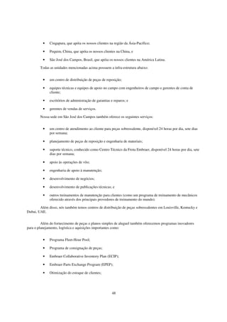 •   Cingapura, que apóia os nossos clientes na região da Ásia-Pacífico;

          •   Pequim, China, que apóia os nossos clientes na China, e

          •   São José dos Campos, Brasil, que apóia os nossos clientes na América Latina.

        Todas as unidades mencionadas acima possuem a infra-estrutura abaixo:


          •   um centro de distribuição de peças de reposição;

          •   equipes técnicas e equipes de apoio no campo com engenheiros de campo e gerentes de conta de
              cliente;

          •   escritórios de administração de garantias e reparos; e

          •   gerentes de vendas de serviços.

        Nossa sede em São José dos Campos também oferece os seguintes serviços:


          •   um centro de atendimento ao cliente para peças sobressalente, disponível 24 horas por dia, sete dias
              por semana;

          •   planejamento de peças de reposição e engenharia de materiais;

          •   suporte técnico, conhecido como Centro Técnico da Frota Embraer, disponível 24 horas por dia, sete
              dias por semana;

          •   apoio às operações de vôo;

          •   engenharia de apoio à manutenção;

          •   desenvolvimento de negócios;

          •   desenvolvimento de publicações técnicas; e

          •   outros treinamentos de manutenção para clientes (como um programa de treinamento de mecânicos
              oferecido através dos principais provedores de treinamento do mundo).

        Além disso, nós também temos centros de distribuição de peças sobressalentes em Louisville, Kentucky e
Dubai, UAE.


         Além do fornecimento de peças e planos simples de aluguel também oferecemos programas inovadores
para o planejamento, logística e aquisições importantes como:


          •   Programa Fleet-Hour Pool;

          •   Programa de consignação de peças;

          •   Embraer Collaborative Inventory Plan (ECIP);

          •   Embraer Parts Exchange Program (EPEP);

          •   Otimização do estoque de clientes;




                                                        48
 