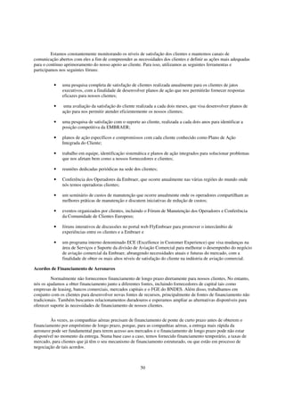 Estamos constantemente monitorando os níveis de satisfação dos clientes e mantemos canais de
comunicação abertos com eles a fim de compreender as necessidades dos clientes e definir as ações mais adequadas
para o contínuo aprimoramento do nosso apoio ao cliente. Para isso, utilizamos as seguintes ferramentas e
participamos nos seguintes fóruns:


          •   uma pesquisa completa de satisfação de clientes realizada anualmente para os clientes de jatos
              executivos, com a finalidade de desenvolver planos de ação que nos permitirão fornecer respostas
              eficazes para nossos clientes;

          •    uma avaliação da satisfação do cliente realizada a cada dois meses, que visa desenvolver planos de
              ação para nos permitir atender eficientemente os nossos clientes;

          •   uma pesquisa de satisfação com o suporte ao cliente, realizada a cada dois anos para identificar a
              posição competitiva da EMBRAER;

          •   planos de ação específicos e compromissos com cada cliente conhecido como Plano de Ação
              Integrada do Cliente;

          •   trabalho em equipe, identificação sistemática e planos de ação integrados para solucionar problemas
              que nos afetam bem como a nossos fornecedores e clientes;

          •   reuniões dedicadas periódicas na sede dos clientes;

          •   Conferência dos Operadores da Embraer, que ocorre anualmente nas várias regiões do mundo onde
              nós temos operadoras clientes;

          •   um seminário de custos de manutenção que ocorre anualmente onde os operadores compartilham as
              melhores práticas de manutenção e discutem iniciativas de redução de custos;

          •   eventos organizados por clientes, incluindo o Fórum de Manutenção dos Operadores e Conferência
              da Comunidade de Clientes Europeus;

          •   fóruns interativos de discussões no portal web FlyEmbraer para promover o intercâmbio de
              experiências entre os clientes e a Embraer e

          •   um programa interno denominado ECE (Excellence in Customer Experience) que visa mudanças na
              área de Serviços e Suporte da divisão de Aviação Comercial para melhorar o desempenho do negócio
              de aviação comercial da Embraer, abrangendo necessidades atuais e futuras do mercado, com a
              finalidade de obter os mais altos níveis de satisfação do cliente na indústria de aviação comercial.

Acordos de Financiamento de Aeronaves

         Normalmente não fornecemos financiamento de longo prazo diretamente para nossos clientes, No entanto,
nós os ajudamos a obter financiamento junto a diferentes fontes, incluindo fornecedores de capital tais como
empresas de leasing, bancos comerciais, mercados capitais e o FGE do BNDES. Além disso, trabalhamos em
conjunto com os clientes para desenvolver novas fontes de recursos, principalmente de fontes de financiamento não
tradicionais. Também buscamos relacionamentos duradouros e esperamos ampliar as alternativas disponíveis para
oferecer suporte às necessidades de financiamento de nossos clientes.


        Às vezes, as companhias aéreas precisam de financiamento de ponte de curto prazo antes de obterem o
financiamento por empréstimo de longo prazo, porque, para as companhias aéreas, a entrega mais rápida da
aeronave pode ser fundamental para terem acesso aos mercados e o financiamento de longo prazo pode não estar
disponível no momento da entrega. Numa base caso a caso, temos fornecido financiamento temporário, a taxas de
mercado, para clientes que já têm o seu mecanismo de financiamento estruturado, ou que estão em processo de
negociação de tais acordos.



                                                        50
 