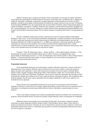 Embora estimemos que as empresas de leasing e fontes relacionadas aos mercados de capitais aumentem
sua já significativa participação no financiamento de aeronaves nos próximos anos, acreditamos que as agências de
crédito às exportações continuarão a representar um papel importante no financiamento de aeronaves em 2012,
ajudando a atender às necessidades de financiamento da indústria de aviação comercial como um todo. O Programa
de financiamento BNDES-exim, que é patrocinado pelo governo federal brasileiro, oferece financiamento direto aos
clientes da Embraer com termos e condições financeiras que atendem o Acordo Setorial Aeronáutico da OCDE. Em
2011, aproximadamente 37% de nossas entregas de aviação comercial foram apoiadas pelo programa BNDES-exim.
O apoio oficial do Brasil representou apenas 18% do total de entregas no programa EJets desde o seu lançamento em
2004.


         Em 2011 a Embraer entregou duas aeronaves adicionais por meio da Linha de Crédito às Exportações
Brasileiras “Pure Cover”. Com essa transação estruturada e personalizada, o tomador se beneficia com uma garantia
de 100% emitida pela Secretaria de Assuntos Internacionais do Ministério da Fazenda brasileiro, por meio da
Seguradora Brasileira de Crédito à Exportação S.A., ou SBCE, que administra o sistema de garantias do crédito à
exportação em nome do governo brasileiro. Essa estrutura de financiamento ampliará ainda mais o crédito
disponível para os clientes da Embraer, uma vez que aumenta o acesso a instituições financeiras internacionais, bem
como a uma variedade maior de investidores do mercado de capitais.


          Consulte o "Item 3D. Informações chave — Fatores de Risco — Riscos Relacionados à Embraer — Uma
desaceleração na aviação comercial poderá reduzir nossas vendas e receitas e, consequentemente, nossa
lucratividade em determinado exercício” e o “Item 3D. Informações chave-Fatores de Risco - Riscos Relacionados à
Embraer — O governo brasileiro pode reduzir os valores disponíveis aos nossos clientes em programas de
financiamento patrocinados pelo governo.”


Propriedade Intelectual

         Nossa propriedade intelectual, que inclui projetos, segredos industriais, know-how e marcas comerciais, é
importante para o nosso negócio. Detemos marcas comerciais do nosso nome, símbolo e nomes das aeronaves,
alguns dos quais estão registrados e outros estão em processo de registro em diversos países, incluindo Brasil,
Estados Unidos, Canadá, Cingapura, Hong Kong, China, União Europeia e Japão. Em 31 de dezembro de 2011,
tínhamos mais de 450 marcas registradas. Geralmente, nossas marcas comerciais registradas são renovadas no final
do período de validade, que costuma ser de 10 anos a partir da data da solicitação do registro. Não acreditamos que a
perda de qualquer uma de nossas marcas registradas teria um impacto significativo sobre nossos negócios ou o
resultado de nossas operações.


        Desenvolvemos nossa propriedade intelectual em nossos processos de pesquisa, desenvolvimento e
produção. Conforme os termos de nossos contratos, alguns fornecedores e parceiros de risco nos concedem acesso a
informações e tecnologias necessárias para melhor desenvolvimento, fabricação e comercialização de nossos
produtos.


         Temos como objetivo proteger nossos direitos de propriedade intelectual resultantes dos investimentos em
pesquisa e desenvolvimento técnico na forma de invenções, design industrial, marcas ou programas de computador.


         Mantemos patentes relacionadas à nossa tecnologia de fabricação. No momento, mantemos patentes
registradas nas juntas adequadas do Brasil, Estados Unidos, União Europeia, Rússia, Japão e China relativas a
projetos de interiores de aeronaves. Exigimos que nossos fornecedores e parceiros de risco respeitem os direitos de
propriedade intelectual de terceiros e acreditamos que possuímos os direitos de propriedade intelectual necessários
aos nossos negócios e operações.




                                                         51
 