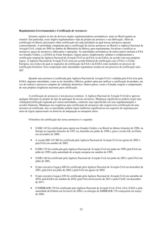 Regulamentos Governamentais e Certificação de Aeronaves

          Estamos sujeitos às leis de diversos órgãos regulamentadores aeronáuticos, tanto no Brasil quanto no
exterior. Em particular, esses órgãos regulamentam o tipo de projeto da aeronave e sua fabricação. Além da
certificação no Brasil, precisamos obter certificação em cada jurisdição na qual nossas aeronaves operam
comercialmente. A autoridade competente para a certificação de nossas aeronaves no Brasil é a Agência Nacional de
Aviação Civil, criada em 2005 no âmbito do Ministério da Defesa, para regulamentar, fiscalizar e certificar as
aeronaves, peças de aeronaves, fabricantes e operações. As autoridades aeronáuticas de outros países incluem a FAA
nos Estados Unidos, e a EASA na União Europeia. Alguns países simplesmente validam e complementam a
certificação original da Agência Nacional de Aviação Civil ou da FAA ou da EASA, de acordo com suas próprias
regras. A Agência Nacional de Aviação Civil criou um acordo bilateral de certificação com a FAA e a União
Europeia, nos termos do qual os requisitos de certificação da FAA e da EASA estão incluídos no processo de
certificação brasileiro. Essa cooperação entre autoridades reguladoras resulta em um processo de certificação mais
ágil.


         Quando uma aeronave é certificada pela Agência Nacional de Aviação Civil e validada pela FAA e/ou pela
EASA, algumas autoridades, como as da Austrália e México, podem optar por ratificar a certificação do produto, em
vez de realizar o processo completo de validação doméstica. Outros países, como o Canadá, exigem o cumprimento
de suas próprias exigências nacionais para certificação.


         A certificação de aeronaves é um processo contínuo. A Agência Nacional de Aviação Civil deve aprovar
qualquer alteração no projeto de tipo de quaisquer de nossas aeronaves. Mudanças significativas podem exigir uma
validação/certificação separada por outras autoridades, conforme seja especificado em suas regulamentações e
acordos bilaterais. Mudanças nas exigências para certificação de aeronaves não exigem nova certificação de uma
aeronave já certificada, mas as autoridades podem impor melhorias significativas nos aspectos de segurança por
meio de regras operacionais ou diretivas de adequação ao transporte aéreo.


        O histórico de certificação das nossa aeronaves é o seguinte:


          •   O ERJ 145 foi certificado para operar nos Estados Unidos e no Brasil no último trimestre de 1996; na
              Europa no segundo trimestre de 1997; na Austrália em junho de 1998 e, para a versão LR, na China
              em novembro de 2000.

          •   A versão ERJ 145 XR foi certificada pela Agência Nacional de Aviação Civil em agosto de 2002 e
              pela FAA em outubro de 2002.

          •   O ERJ 135 foi certificado pela Agência Nacional de Aviação Civil em junho de 1999, pela FAA em
              julho de 1999 e pela autoridade de aviação europeia em outubro de 1999.

          •   O ERJ 140 foi certificado pela Agência Nacional de Aviação Civil em junho de 2001 e pela FAA em
              julho de 2001.

          •   O jato executivo Legacy 600 foi certificado pela Agência Nacional de Aviação Civil em dezembro de
              2001, pela JAA em julho de 2002 e pela FAA em agosto de 2002.

          •   O jato executivo Legacy 650 foi certificado pela Agência Nacional de Aviação Civil em setembro de
              2010, pela EASA em outubro de 2010, pela FAA em fevereiro de 2011 e pela CAAC em dezembro
              de 2011.

          •   O EMBRAER 170 foi certificado pela Agência Nacional de Aviação Civil, FAA, JAA, EASA e pela
              autoridade da Polônia em fevereiro de 2004 e as entregas do EMBRAER 170 começaram em março
              de 2004.




                                                        52
 