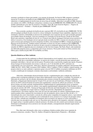 aumentar a produção no futuro para atender a um aumento da demanda. No final de 2008, atingimos a produção
mensal de 14 aeronaves da família de jatos EMBRAER 170/190, devido à reestruturação de alguns processos
industriais e à implementação de terceiro turno de nossa força de trabalho. Além disso, em junho de 2006, firmamos
um contrato com a KHI e a KAB para começarmos a montar as asas do EMBRAER 190 e EMBRAER 195 a fim de
atender à demanda por esses tipos de aeronaves. Consulte o “Item 4B. Visão Geral do Negócio — Negócio de
Aviação Comercial — Produtos — Família de jatos EMBRAER 170/190”.


         Para acomodar a produção da família de jatos regionais ERJ 145 e da família de jatos EMBRAER 170/190,
além de qualquer produção de jatos executivos, nossas instalações de produção foram expandidas, adquirimos novas
instalações e daremos continuidade ao processo de coordenação com os parceiros de risco para acomodar quaisquer
necessidades futuras de produção. Uma nova instalação foi construída em Gavião Peixoto, Estado de São Paulo,
Brasil, para aumentar a capacidade de teste de voo e fornecer uma linha de montagem final para nossas aeronaves de
defesa e executivas. Essa instalação está em operação desde novembro de 2002 e consiste em uma pista de teste e
outros recursos para montagem de nossos programas de defesa, uma instalação de MRO e o hangar de produção do
Phenom em Gavião Peixoto. Também estamos realizando os ensaios de vôo para a família de jatos EMBRAER
170/190 e possuímos uma fábrica de interiores de jatos executivos totalmente operacional em Gavião Peixoto. Em
setembro de 2000 foi adquirida uma nova instalação em São José dos Campos, São Paulo, Brasil, onde atualmente
são fabricadas pequenas peças e componentes para nossas aeronaves. Nossa joint venture na China construiu uma
fábrica para a família de jatos ERJ 145 em Harbin, na China.


Questões Relativas ao Meio Ambiente

         A maior parte das leis ambientais no Brasil é determinada no nível estadual e não no nível federal ou
municipal, sendo que as autoridades ambientais, na maioria dos estados, concede permissões para operação para
instalações individuais, e não por meio de leis gerais. Possuímos todas as permissões exigidas para operar. Os prazos
dessas licenças de funcionamento são revistos a cada ano e, em 31 de dezembro de 2011, estávamos em
conformidade com essas permissões. Além disso, aderimos internamente aos padrões ambientais internacionais ISO
14000. Em 2011, 2010 e 2009, investimos US$ 5 milhões, US$ 4,1 milhões e US$ 4,5 milhões, respectivamente, em
projetos relativos ao meio ambiente e esperamos gastar cerca de US$ 5,5 milhões em projetos ambientais em 2012,
visando a modificação de instalações existentes relacionada à conformidade e melhorias ambientais.


          Além disso, determinados desenvolvimentos das leis e regulamentações para a redução das emissões de
carbono atuais ou propostas poderiam no futuro afetar indiretamente nossos negócios e resultados. No momento, os
fabricantes de aeronaves não são afetados diretamente pela estrutura existente de regulamentações ambientais.
Entretanto, a Organização Internacional de Aviação Civil, por meio de seu Comitê para a Proteção Ambiental,
iniciou em 2010 o desenvolvimento de normas para regulamentar a emissão de carbono por aeronaves. O estudo
dessas normas está sendo realizado simultaneamente à implementação de regulamentações locais ou regionais,
visando a limitação das emissões de carbono, como aquelas regulamentações adotadas pela União Europeia com seu
mercado de emissões (EU ETS – Sistema de Negociação de Emissões da União Européia). Esse sistema estabelece
metas para as companhias de aviação relativas à redução das emissões. Dependendo dos pagamentos
compensatórios e dos limites impostos, bem como do custo dos equivalentes de carbono, regulamentações dessa
natureza podem afetar o potencial de crescimento do setor de transportes aéreos como um todo, devido a: (1)
internalização dos custos relacionados a emissão de carbono pelas companhias de transportes aéreos, o que reduziria
suas margens de lucro com o consequente corte na demanda de novas aeronaves ou (2) preços de passagens aéreas
mais elevados, cobrados por companhias de transporte aéreo na tentativa de repassar os custos relacionados a
emissões para seus passageiros que, por sua vez, buscariam meios alternativos de transporte, reduzindo a demanda
de viagens aéreas e causando queda na venda de aeronaves. Os efeitos dos dois cenários provavelmente seriam uma
diminuição na demanda por novas aeronaves nos mercados afetados, consequentemente afetando negativamente
nossos resultados.


        Para obter mais informações sobre como as mudanças climáticas podem afetar nosso segmento de
aeronaves comerciais, consulte o "Item 5A. Análise e Perspectiva Operacional e Financeira — Resultados




                                                         56
 