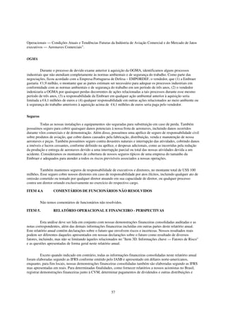 Operacionais — Condições Atuais e Tendências Futuras da Indústria de Aviação Comercial e do Mercado de Jatos
executivos — Aeronaves Comerciais”.


OGMA


         Durante o processo de devido exame anterior à aquisição da OGMA, identificamos alguns processos
industriais que não atendiam completamente às normas ambientais e de segurança do trabalho. Como parte das
negociações, ficou acordado com a Empresa Portuguesa de Defesa – EMPORDEF, o vendedor, que (1) a Embraer
gastaria €1,9 milhão, o montante que as partes estimam ser necessário para adequar os processos industriais em
conformidade com as normas ambientais e de segurança do trabalho em um período de três anos, (2) o vendedor
indenizaria a OGMA por quaisquer perdas decorrentes de ações relacionadas a tais processos durante esse mesmo
período de três anos, (3) a responsabilidade da Embraer em qualquer ação ambiental anterior à aquisição seria
limitada a €4,1 milhões de euros e (4) qualquer responsabilidade em outras ações relacionados ao meio ambiente ou
à segurança do trabalho anteriores à aquisição acima de €4,1 milhões de euros seria paga pelo vendedor.


Seguros

         Todas as nossas instalações e equipamentos são seguradas para substituição em caso de perda. Também
possuímos seguro para cobrir quaisquer danos potenciais à nossa frota de aeronaves, incluindo danos ocorridos
durante vôos comerciais e de demonstração. Além disso, possuímos uma apólice de seguro de responsabilidade civil
sobre produtos de aviação, que cobre danos causados pela fabricação, distribuição, venda e manutenção de nossa
aeronaves e peças. Também possuímos seguro contra desastres naturais e interrupção das atividades, cobrindo danos
a imóveis e lucros cessantes, conforme definido na apólice, e despesas adicionais, como as incorridas pela redução
da produção e entrega de aeronaves devido a uma interrupção parcial ou total das nossas atividades devida a um
acidente. Consideramos os montantes de cobertura de nossos seguros típicos de uma empresa do tamanho da
Embraer e adequados para atender a todos os riscos previsíveis associados a nossas operações.


         Também mantemos seguros de responsabilidade de executivos e diretores, no montante total de US$ 100
milhões. Esse seguro cobre nossos diretores em caso de responsabilidade por atos ilícitos, incluindo qualquer ato de
omissão cometido ou tentado por qualquer diretor atuando em sua capacidade de diretor, ou qualquer processo
contra um diretor oriundo exclusivamente no exercício do respectivo cargo.

ITEM 4.A          COMENTÁRIOS DE FUNCIONÁRIOS NÃO RESOLVIDOS


          Não temos comentários de funcionários não resolvidos.

ITEM 5.           RELATÓRIO OPERACIONAL E FINANCEIRO - PERSPECTIVAS


          Esta análise deve ser lida em conjunto com nossas demonstrações financeiras consolidadas auditadas e as
notas correspondentes, além das demais informações financeiras incluídas em outras partes deste relatório anual.
Este relatório anual contém declarações sobre o futuro que envolvem riscos e incertezas. Nossos resultados reais
podem ser diferentes daqueles apresentados em nossas declarações sobre o futuro como resultado de diversos
fatores, incluindo, mas não se limitando àqueles relacionados no "Item 3D. Informações chave — Fatores de Risco"
e as questões apresentadas de forma geral neste relatório anual.


          Exceto quando indicado em contrário, todas as informações financeiras consolidadas neste relatório anual
foram elaboradas segundo as IFRS conforme emitido pelo IASB e apresentado em dólares norte-americanos,
enquanto, para fins locais, nossas demonstrações financeiras consolidadas também são elaboradas segundo as IFRS
mas apresentadas em reais. Para determinadas finalidades, como fornecer relatórios a nossos acionistas no Brasil,
registrar demonstrações financeiras junto à CVM, determinar pagamentos de dividendos e outras distribuições e




                                                         57
 