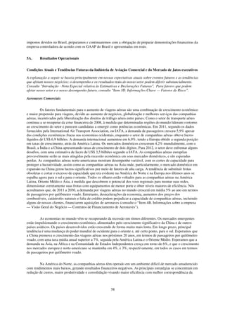 impostos devidos no Brasil, preparamos e continuaremos com a obrigação de preparar demonstrações financeiras da
empresa controladora de acordo com os GAAP do Brasil e apresentadas em reais.


5A.      Resultados Operacionais


Condições Atuais e Tendências Futuras da Indústria de Aviação Comercial e do Mercado de Jatos executivos

A explanação a seguir se baseia principalmente em nossas expectativas atuais sobre eventos futuros e as tendências
que afetam nossos negócios; o desempenho e os resultados reais do nosso setor podem diferir substancialmente.
Consulte "Introdução - Nota Especial relativa às Estimativas e Declarações Futuras". Para fatores que podem
afetar nosso setor e o nosso desempenho futuro, consulte "Item 3D. Informações Chave — Fatores de Risco”.

Aeronaves Comerciais


          Os fatores fundamentais para o aumento de viagens aéreas são uma combinação de crescimento econômico
e maior propensão para viagens, devido ao aumento de negócios, globalização e melhores serviços das companhias
aéreas, incentivados pela liberalização dos direitos de tráfego aéreo entre países. Como o setor de transporte aéreo
continua a se recuperar da crise financeira de 2008, à medida que determinadas regiões do mundo lideram o retorno
ao crescimento do setor e parecem candidatas a emergir como potências econômicas. Em 2011, segundo os dados
fornecidos pela International Air Transport Association, ou IATA, a demanda de passageiros cresceu 5,9% apesar
das condições econômicas fracas nas economias ocidentais, enquanto o setor de companhias aéreas obteve lucros
líquidos de US$ 6,9 bilhões. A demanda internacional aumentou em 6,9%, tendo a Europa obtido a segunda posição
em taxas de crescimento, atrás da América Latina. Os mercados domésticos cresceram 4,2% mundialmente, com o
Brasil, a Índia e a China apresentando taxas de crescimento de dois dígitos. Para 2012, o setor deve enfrentar alguns
desafios, com uma estimativa de lucro de US$ 3,5 bilhões segundo a IATA. As companhias aéreas européias
provavelmente serão as mais atingidas pela recessão econômica em seus mercados domésticos, e são esperadas
perdas. As companhias aéreas norte-americanas mostram desempenho variável, com os cortes de capacidade para
proteger a lucratividade, assim como as companhias aéreas na Ásia onde, particularmente, o mercado doméstico em
expansão na China gerou lucros significativos por meio de fatores de alta carga. A tendência de substituir frotas
obsoletas e cortar o excesso de capacidade que era evidente na América do Norte e na Europa nos últimos anos se
espalha agora para o sul e para o oriente. Todos os olhares estão voltados para as companhias aéreas na América
Latina, Oriente Médio e Ásia, à medida que descobrem o potencial dos voos regionais para montar suas redes,
dimensionar corretamente suas frotas com equipamentos de menor porte e obter níveis maiores de eficiência. Nós
acreditamos que, de 2011 a 2030, a demanda por viagens aéreas no mundo crescerá em média 5% ao ano em termos
de passageiros por quilômetro voado. Entretanto, desacelerações da economia, aumentos dos preços dos
combustíveis, catástrofes naturais e falta de crédito podem prejudicar a capacidade de companhias aéreas, incluindo
alguns de nossos clientes, financiarem aquisições de aeronaves (consulte o “Item 4B. Informações sobre a empresa
— Visão Geral do Negócio — Contratos de Financiamento de Aeronaves").


         As economias no mundo vêm se recuperando da recessão em ritmos diferentes. Os mercados emergentes
estão impulsionando o crescimento econômico, alimentados pelo crescimento significativo da China e de outros
países asiáticos. Os países desenvolvidos estão crescendo de forma muito mais lenta. Em longo prazo, principal
tendência é uma mudança do poder mundial do ocidente para o oriente e, até certo ponto, para o sul. Esperamos que
a China promova o crescimento das viagens aéreas nos próximos 20 anos, em termos de passageiros por quilômetro
voado, com uma taxa média anual superior a 7%, seguida pela América Latina e o Oriente Médio. Esperamos que a
demanda na Ásia, na África e na Comunidade de Estados Independentes cresça em torno de 6%, e que o crescimento
nos mercados europeu e norte-americano se mantenha em 4%, e 3%, respectivamente, em todos os casos em termos
de passageiros por quilômetro voado.


        Na América do Norte, as companhias aéreas têm operado em um ambiente difícil de mercado amadurecido
com rendimentos mais baixos, gerando resultados financeiros negativos. As principais estratégias se concentram em
redução de custos, maior produtividade e consolidação visando maior eficiência com melhor correspondência da



                                                         58
 