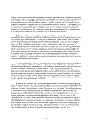 demanda de mercado com capacidade mais adequada das aeronaves. Acreditamos que as companhias aéreas estejam
cautelosamente otimistas, uma vez que o setor está mais bem posicionado em comparação ao período imediatamente
após a crise financeira mundial de 2008, após sofrer uma racionalização significativa de capacidade e passa no
momento por uma tendência recente de aumento de receita. O enfoque na participação por lucratividade e não por
capacidade posicionará as companhias aéreas para sustentar melhores resultados financeiros e estabilidade por meio
de ciclos de negócios. As companhias aéreas regionais continuam efetuando ajustes de capacidade e distribuição
concentrada para transportadoras da rede. As companhias aéreas de baixo custo não estão mais aumentando sua
participação no mercado doméstico com a mesma velocidade de antes, principalmente devido ao amadurecimento
do mercado e ao modelo atual de negócios focalizado no uso de apenas um tipo de aeronave.


         Na Europa, o ambiente de receitas permanecerá pressionado devido ao cenário da economia. As
transportadoras regionais apóiam os ajustes de capacidade e a frequência de serviços das companhias aéreas da rede,
com a substituição das aeronaves maiores. Espera-se que questões relativas ao meio ambiente, poluição sonora e
emissões de gases do efeito estufa dominem a agenda reguladora e influenciarão a forma do desenvolvimento de
novas tecnologias em transporte aéreo na Europa. O setor de aviação atualmente está sujeito ao Emissions Trade
System, ou ETS, e à imposição de outros encargos como o Airport Passenger Duty (APD). Espera-se que as
companhias aéreas substituam aeronaves antigas para reduzir os custos de uma forma geral e evitar o pagamento de
impostos ambientais. O crescimento do transporte aéreo não será uniforme no continente europeu. Nos países da
Europa oriental onde os mercados são menos amadurecidos, esperamos que haverá uma demanda mais forte, uma
vez que essas economias devem se desenvolver mais rapidamente do que os países da Europa ocidental. Restrições
de capacidade dos aeroportos, concorrência de hubs não europeus, a introdução do ETS, preços mais altos dos
combustíveis e viagens intermodais devem promover um uso mais eficiente dos recursos pelas companhias aéreas
européias. A consolidação, a melhoria da conectividade intraeuropéia e a expansão internacional serão os principais
impulsionadores do setor de aviação europeu.


         A importância da América Latina está aumentando na economia e na geopolítica mundial devido a algumas
reformas macroeconômicas fundamentais realizadas na última década. Nós acreditamos que a demanda de
passageiros no setor de transporte aéreo na América Latina permanecerá positivo, impulsionado principalmente pelo
crescimento econômico e pelas políticas sociais que ajudaram a região a alcançar um nível robusto de
desenvolvimento de negócios, maior investimento estrangeiro e êxito na redução gradual da pobreza. Uma classe
média em crescimento demanda serviços diferentes como gastos discricionários em viagens aéreas. As companhias
aéreas estão introduzindo aeronaves de tamanho adequado e consumo mais eficiente de combustível para expandir o
sistema de aviação intrarregional. À medida que a região se torna mais integrada por meio do desenvolvimento de
uma rede intra-regional, haverá uma oportunidade para jatos de até 120 passageiros para aumentar a conectividade
da rede e expandir o serviço para aeroportos secundários.


         O otimismo para a região da Ásia Pacífico é fortemente relacionada ao crescimento econômico robusto da
China e da Índia, mas também reflete outros mercados em rápido crescimento como a Indonésia, Malásia, Tailândia,
Filipinas e Vietnã. A crescente cooperação econômica que leva à expansão do comércio dentro da região está
alimentando não apenas o desenvolvimento acelerado das economias locais mas também a necessidade de conexões
de transporte aéreo interregional. Como um todo, a prosperidade econômica da Ásia Pacífico associada a um
crescimento robusto da população, à descentralização e aos rápidos índices de urbanização apoiará uma forte
demanda por transporte aéreo (especialmente pela classe média) que, junto com a liberalização do serviço aéreo,
espera-se impulsionar o crescimento da demanda por transporte aéreo. O papel da aviação regional na Ásia
Pacífico/China não está limitada a adequar a capacidade à demanda, mas também a integração nacional. A aviação
regional proporciona acesso às comunidades menores em países como a Austrália, a China e a Indonésia. O governo
chinês também entende a importância de seu papel e está implementando novas políticas para promover um maior
desenvolvimento da aviação regional no país. A frota regional ainda é composta principalmente por aeronaves de
alta capacidade e fuselagem estreita, que restringem a implantação adequada em mercados de densidade média e
baixa. As políticas de liberalização em algumas sub-regiões tendem a incentivar o desenvolvimento do transporte
aéreo intrarregional e gerar oportunidades importantes para a aviação regional nos próximos anos.




                                                        59
 