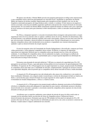 Há apenas uma década, o Oriente Médio possuía uma pequena participação no tráfego aéreo internacional,
e suas companhias aéreas operavam principalmente nos mercados locais. Atualmente as operadoras do Oriente
Médio são empresas de alcance mundial, impulsionadas pela emergência de hubs mundiais com voos de alta
frequência conectando passageiros de longa distância entre o oriente e o ocidente. O forte interesse em negócios e
turismo associado a uma força de trabalho expatriada significativa têm promovido o desenvolvimento de mercados
intrarregionais. Os voos dentro do Oriente Médio aumentaram significativamente nos últimos anos com a aquisição
de novas aeronaves de menor porte para alimentar os hubs internacionais e cobrir os mercados insuficientemente
atendidos.


         Na África, a integração regional e o crescente investimento direto estrangeiro estão promovendo a aviação
regional por meio de novas conexões entre as capitais e melhores níveis de serviço. Desafios de infraestrutura, falta
de financiamento e um ambiente altamente regulado estão sendo solucionados, embora com um ritmo mais lento do
que seria necessário, limitando o desenvolvimento do transporte aéreo. Devido à liberalização em certos países,
algumas companhias aéreas estão introduzindo novas aeronaves e expandindo seus sistemas intrarregionais,
ajudando o apoio ao desenvolvimento da aviação regional.


          O setor de transporte aéreo da Comunidade dos Estados Independentes é diversificado, composto por frotas
velhas pertencentes a várias pequenas companhias aéreas estatais. Na Rússia, os impostos de importação
representam um importante obstáculo para as companhias aéreas que desejam renovar a frota com aeronaves
ocidentais. A consolidação de companhias aéreas está em andamento na região, com destaque na melhoria da
eficiência do sistema de transporte aéreo. As oportunidades para a aviação regional dependem da substituição da
frota ineficiente da antiga União Soviética.


         Estimamos uma demanda do mercado global por 7.200 jatos na categoria de capacidade para 30 a 120
passageiros nos próximos 20 anos, o que pode gerar receitas globais de novas aeronaves de aproximadamente US$
320 bilhões. O segmento de 30 a 120 passageiros tem um papel importante na aviação, proporcionando flexibilidade
às companhias aéreas para lidar com a volatilidade do mercado, complementando a operação de aeronaves maiores
com capacidade adequada, além de permitir que as companhias aéreas abram mercados de baixa a média densidade.


         A categoria de 30 a 60 passageiros tem sido afetada pelos altos preços dos combustíveis e um cenário de
baixo rendimento. Entretanto, essa categoria ainda é essencial para o sistema de alimentação de hubs na América do
Norte, e servirá de base para o desenvolvimento da aviação regional em outras regiões do mundo como a
Comunidade dos Estados Independentes, a África e a América Latina.


         A categoria de 61 a 120 passageiros tem proporcionado melhorias altamente necessárias de flexibilidade e
eficiência a companhias aéreas pela adequação de capacidade dos jatos maiores, substituindo aeronaves obsoletas,
desenvolvendo novos mercados e apoiando o crescimento natural de companhias aéreas regionais em rotas de alta
demanda servidas por jatos menores.


         Acreditamos que os requisitos ambientais como redução da emissão de gases de efeito estufa estão se
tornando um dos principais fatores nas decisões de frotas de companhias aéreas e influenciará futuros
desenvolvimentos das aeronaves. Estimamos que mais de 700 unidades da frota atual em operação de 30 a 120
assentos têm mais de 20 anos, e logo deverão ser substituídas por jatos novos, tais como as aeronaves comerciais da
Embraer, visando reduzir o impacto ambiental de tais emissões.




                                                         60
 