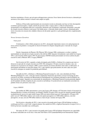 barreiras reguladoras e fiscais, que até agora enfraqueceram a procura. Esses fatores devem favorecer a demanda por
aeronaves com cabines maiores e alcance mais amplo na região.


         Embora a China tenha experimentado um crescimento recente na demanda com base no forte desempenho
econômico geral da região, o rígido controle do governo sobre o espaço aéreo e a falta de infraestrutura
aeroportuária civil adequada ainda são os principais obstáculos que acreditamos continuarão obstruindo o mercado
de aviação executiva chinesa a curto prazo. Em médio prazo, o mercado chinês tende a crescer, alimentado pelos
níveis crescentes de consumo dos cidadãos chineses de alto poder aquisitivo e pela globalização dos conglomerados
chineses.


Nossas Aeronaves Executivas

    Visão geral

         Continuamos a obter sólidos progressos em 2011, alcançando importantes marcos em cada programa da
nossa carteira de produtos e avançando no desenvolvimento de soluções integradas para o mercado de aviação
executiva.


         Desde o lançamento do Phenom 100, Phenom 300 e Lineage 1000, continuamos a avaliar e explorar
oportunidades no mercado de aviação executiva. Em abril de 2008, lançamos formalmente o jato médio leve Legacy
450 e o jato de porte médio Legacy 500. Os jatos Legacy 450/500 estarão posicionados em nossa carteira de jatos
executivos entre o Phenom 300 e o Legacy 600/650.


         Em fevereiro de 2011, segundo os dados divulgados pela GAMA, a Embraer foi a empresa que mais se
destacou no mercado de aviação executiva em 2010. Nós entregamos 145 jatos executivos durante o ano, um
aumento de 23 aeronaves em relação a 2009, o maior aumento em termos absolutos entre todos os fabricantes. A
participação da Embraer no mercado atingiu 19%, o que significa que praticamente um entre cada cinco jatos
executivos entregues no mundo foi produzido pela Embraer.


         Em julho de 2011, a Embraer e a Minsheng Financial Leasing Co., Ltd., uma subsidiária da China
Minsheng Banking Co., Ltd., e uma das maiores instituições financeiras que fornece serviços de leasing de jatos
executivos na China, assinaram um Memorando de Entendimento em cerimônia realizada na sede da Embraer em
São José dos Campos. Segundo esse memorando de entendimento, a Minsheng Financial Leasing pretende adquirir
até 20 unidades da linha completa de jatos executivos da Embraer. O acordo deverá ser totalmente convertido em
pedidos firmes nos próximos cinco anos.


    Legacy 600/650

         Em outubro de 2009, apresentamos o novo jato Legacy 650, durante o 62º Encontro Anual e Convenção da
National Business Aviation Association, em Orlando, Flórida. O Legacy 650 é um jato de categoria grande baseado
na plataforma de sucesso do super médio Legacy 600 com maior alcance para até 14 passageiros. O Legacy 650
pode voar até 3.900 milhas náuticas sem escala com quatro passageiros ou 3.800 milhas náuticas, com oito
passageiros, ou seja, cerca de 500 milhas náuticas a mais do que o alcance do Legacy 600.


          Em fevereiro e dezembro de 2011, o jato executivo de grande porte Legacy 650 da Embraer recebeu a
certificação da FAA e a da CAAC, respectivamente. Em outubro de 2010, a Agência Nacional de Aviação Civil e a
EASA já haviam concedido suas certificações.


         Em março de 2011, o jato executivo de grande porte Legacy 650 da Embraer demonstrou sua capacidade
de alcance realizando um voo de ida e volta entre São Paulo e Fort Lauderdale/Hollywood International Airport.



                                                        62
 