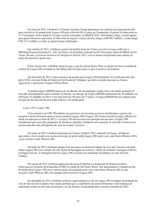 Em maio de 2011, a Embraer e o Comlux Aviation Group anunciaram um contrato para aquisição de três
jatos executivos de grande porte Legacy 650 para a Divisão Fly Comlux no Cazaquistão. O acordo foi anunciado na
11ª Convenção e Feira Anual de Aviação executiva Européia, ou EBACE 2011, em Genebra, Suíça, e inclui opções
para quatro aeronaves adicionais. O valor total do negócio, a preço de lista, chega a US$ 90,7 milhões, e pode atingir
US$ 211,7 milhões se todas as opções foram confirmadas.


        Em outubro de 2011, a Embraer assinou um pedido firme de 13 jatos executivos Legacy 650 com a
Minsheng Financial Leasing Co., Ltd., da China, em cerimônia realizada na 64ª Convenção Anual da NBAA em las
Vegas, Nevada. A primeira aeronave foi entregue no final de 2011, com as demais programadas para entrega ao
longo dos próximos quatro anos.


          Nesse mesmo mês, a Embraer anunciou que o ator de cinema Jackie Chan se juntará em breve à família de
clientes do Legacy 650, tornando-se um embaixador da marca para os jatos executivos da Embraer.


          Em dezembro de 2011, o jato executivo de grande porte Legacy 650 da Embraer foi certificado pelo tipo
pela CAAC com uma Folha de Dados de Certificado de Validação, que abriu caminho para que os clientes
registrasses e operassem o Legacy 650 na China.


        A família Legacy 600/650 entrou em seu décimo ano de produção e ainda conta com ampla aceitação no
mercado, principalmente junto a clientes na Europa. As entregas do Legacy 600/650 aumentaram de 10 unidades em
2010 para 16 unidades em 2011. Com uma frota de 190 jatos em 37 países, o Legacy 600/650 deverá capturar uma
boa parcela do mercado de jatos super midsize e de grande porte.


    Legacy 450 e Legacy 500

          Uma estimativa de US$ 750 milhões em geral deve ser investida em ativos imobilizados e gastos com
pesquisa e desenvolvimento para os novos modelos Legacy 500 e Legacy 450. O jato executivo Legacy 500 deverá
entrar em operação no final de 2013, e o Legacy 450 deverá entrar em operação um ano após o Legacy 500.
Acreditamos que esses dois programas de aeronaves ajudarão a fortalecer nossa posição no mercado e tornar nossa
carteira uma das mais abrangentes do setor de aviação executiva.


         Em junho de 2011 a Embraer participou do Cannes AirShow 2011, realizado na França. A Embraer
apresentou o novo modelo em escala real do jato de porte médio Legacy 500, junto com o jato básico Phenom 100 e
o jato executivo light Phenom 300.


        Em julho de 2011 a Embraer atingiu mais um marco no desenvolvimento do novo jato executivo de porte
médio Legacy 500 com a junção das três seções da fuselagem da aeronave: cabine de comando, fuselagem central e
fuselagem traseira. A montagem final do Legacy 500 será feita nas instalações da Embraer em São José dos
Campos.


        Em agosto de 2011 a Embraer participou da oitava Conferência e Exposição de Negócios Latino-
Americana no aeroporto de Congonhas (CGH) na cidade de São Paulo, Brasil. Nós apresentamos o modelo do jato
de médio porte Legacy 500 com o interior quase em produção junto com o jato básico Phenom 100, do jato
executivo light Phenom 300 e dos grandes jatos executivos Legacy 650.


         Em dezembro de 2011 a Embraer realizou a apresentação no solo do Legacy 500 no hangar de produção da
sede de São José dos Campos. Esse marco permitiu que os engenheiros de desenvolvimento e teste realizassem
importantes testes no solo antes do primeiro voo da aeronave, programado para o terceiro trimestre de 2012.




                                                         63
 