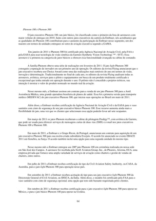 Phenom 100 e Phenom 300

         O jato executivo Phenom 100, um jato básico, foi classificado como o primeiro da lista de aeronaves com
maior volume de entregas em 2010. Junto com outros jatos executivos da carteira da Embraer, nós acreditamos que
as qualidades do Phenom 100 contribuíram para o aumento da participação da Embraer nesse segmento, um dos
maiores em termos de unidades entregues no setor de aviação executiva segundo a GAMA.


         Em janeiro de 2011 o Phenom 300 foi certificado pela Agência Nacional de Aviação Civil, pela FAA e
pela EASA para usar tecnologia de visão sintética da Garmin (Synthetic Vision Technology ™ - SVT). Essa
aeronave é a primeira na categoria de jatos básicos a oferecer essa funcionalidade avançada na cabine de comando.


         A família Phenom obteve uma série de realizações em fevereiro de 2011. O jato light Phenom 300
conseguiu a reputação de inovador em seu primeiro ano de operação. Os editores da revista Flying anunciaram que o
jato executivo recebera seu Choice Award como uma das realizações mais notáveis do ano em termos de visão,
inovação e determinação. Tradicionalmente no final de cada ano, os editores da revista Flying analisam todas as
aeronaves, aviônica, serviços para o piloto e equipamentos em busca de um produto totalmente certificado e
excepcional que tenha entrado em operação durante o ano. O prêmio não é concedido a projetos teóricos, sua
intenção é mostrar o valor do produto nomeado no mundo real da aviação.


        Nesse mesmo mês, a Embraer assinou um contrato para a venda de um jato Phenom 300 para a Amil
Assistência Médica, uma grande operadora brasileira de planos de saúde. Essa foi a primeira versão para transporte
médico (MEDEVAC) do jato executivo Phenom 300, que iniciou suas operações no Brasil em maio de 2011.


          Além disso, a Embraer recebeu certificação da Agência Nacional de Aviação Civil e da EASA para o vaso
sanitário com cinto de segurança de seu jato executivo básico Phenom 100. Esse recurso aumenta ainda mais a
flexibilidade do jato, uma vez que os clientes que selecionam essa opção poderão levar até sete ocupantes.


        Em março de 2011 os jatos Phenom receberam a cabine de pilotagem Prodigy™, com aviônica da Garmin,
que pode ser usada para oferecer serviços de mensagens curtas de duas vias (SMS) e e-mail nos jatos executivos
Phenom 100 e Phenom 300.


         Em maio de 2011, a Embraer e o Grupo Ricon, de Portugal, anunciaram um contrato para aquisição de um
jato executivo Phenom 300 para sua recém-criada subsidiária Everjets. O acordo foi anunciado no evento EBACE
2011 em Genebra, na Suíça. O acordo também inclui uma opção para uma segunda unidade do mesmo tipo.


          Nesse mesmo mês a Embraer entregou seu 200º jato Phenom 100 em cerimônia realizada em nossa sede
em São José dos Campos. A aeronave foi recebida pela Swift Aviation Group, Inc., de Phoenix, Arizona, EUA, uma
empresa privada que fornece uma ampla variedade de serviços de aviação como charters e gestão de vendas de
charters, entre outros.


         Em julho de 2011 a Embraer recebeu certificação de tipo da Civil Aviation Safety Authority, ou CASA, da
Austrália, para o jato light Phenom 300 para operação nesse país.


         Em setembro de 2011 a Embraer recebeu aceitação de tipo para seu jato executivo light Phenom 300 da
Directorate General of Civil Aviation, ou IDGCA, da Índia. Além disso, o modelo foi certificado pela FAA para o
vaso sanitário com cinto de segurança opcional, uma opção que tem sido bastante requisitada pelos clientes.


        Em outubro de 2011 a Embraer recebeu certificação para o jato executivo light Phenom 300 para operar no
México, e para o jato básico Phenom 100 para operar na Ucrânia.


                                                        64
 