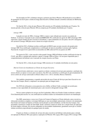 Em dezembro de 2011 a Embraer entregou o primeiro jato básico Phenom 100 produzido na nova fábrica
de montagem nos EUA para o cliente de longa data Executive AirShare durante cerimônia realizada em Melbourne,
na Flórida.


       No final de 2011, a frota de jatos Phenom 100 consistia em 239 unidades distribuídas por 25 países. No
mesmo período a frota de jatos Phenom 300 era composta por 69 unidades distribuídas por 13 países.


    Lineage 1000

         Lançado em maio de 2006, o Lineage 1000 é o maior e mais refinado jato executivo na carteira da
Embraer. A aeronave é baseada no jato comercial EMBRAER 190, certificado em agosto de 2005. O Lineage 1000
representa a quarta família de jatos executivos da Embraer, e opera atualmente em sete países. Em 2011 entregamos
três aeronaves Lineage 1000 para nossos clientes de aviação executiva.


        Em abril de 2011 a Embraer recebeu certificação da IDGCA para seu jato executivo de grande porte
Lineage 1000. Essa certificação complementa as certificações de tipo já concedidas à aeronave pela Agência
Nacional de Aviação Civil e pela EASA em dezembro de 2008, além da FAA em janeiro de 2009.


       Em agosto de 2011, o jato executivo ultra grande Lineage 1000 da Embraer receber certificação de tipo da
CAAC, que abriu o caminho para registrar e operar o Lineage 1000 na China, e foi um passo importante para o
comprometimento da Embraer com o mercado de aviação executiva na China.


         No final de 2011, a frota de jatos Lineage 1000 consistia em 14 unidades distribuídas em sete países.


    Rede de Centros de Atendimento ao Cliente da Aviação Executiva

         Desenvolvemos ainda mais o nosso suporte ao cliente e estrutura de serviços para aumentar a satisfação dos
nossos clientes ao operar os nossos jatos executivos. Em 2011 nós concluímos a certificação de aproximadamente 20
novos centros de serviços autorizados no Brasil, Índia, E.A.U., EUA, Austrália, Rússia e Indonésia.


        Nós também comemoramos o segundo aniversário de nosso Centro de Serviços para Jatos Executivos em
São José dos Campos, Brasil, e ampliamos sua operação para um hangar maior.


         Em 2010 nós reforçamos a nossa parceria com a Inflite, no Reino Unido, assinando um acordo para
estender as suas capacidades de manutenção para o jato executivo ultragrande Lineage 1000.


       Nossos centros próprios de serviços em Fort Lauderdale e Mesa nos Estados Unidos receberam o prêmio
FAA Diamond pela terceira vez, um certificado de excelência relativo ao treinamento de técnicos em manutenção.


         Em 2009, anunciamos o nosso novo Centro de Contato de Suporte ao Cliente dedicado a jatos executivos,
oferecendo assistência completa e em tempo hábil para as suas necessidades operacionais, técnicas e de manutenção.
Este Centro de Contato de Suporte ao Cliente está localizado na sede da Embraer, em São José dos Campos. Sua
prioridade é minimizar o tempo de inatividade, desde o primeiro contato do cliente até a solução final, por aplicação,
de forma rápida e eficiente, dos recursos adequados às necessidades fundamentais, garantindo assim que os clientes
tenham assistência especializada em qualquer parte do mundo.


        O apoio ao cliente e a estrutura de serviços dos jatos executivos da Embraer estão prontos para a entrada
em operação do Phenom 300 e para apoiar as operações do Phenom 100, Legacy 600 e Legacy 650 e Lineage 1000.



                                                         65
 