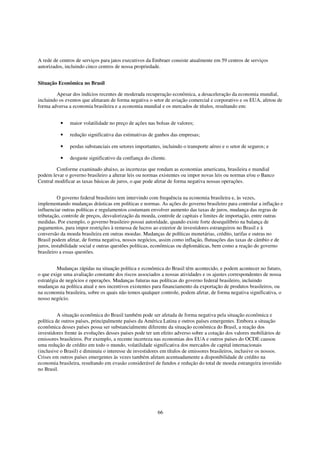 A rede de centros de serviços para jatos executivos da Embraer consiste atualmente em 59 centros de serviços
autorizados, incluindo cinco centros de nossa propriedade.


Situação Econômica no Brasil

         Apesar dos indícios recentes de moderada recuperação econômica, a desaceleração da economia mundial,
incluindo os eventos que afetaram de forma negativa o setor de aviação comercial e corporativo e os EUA, afetou de
forma adversa a economia brasileira e a economia mundial e os mercados de títulos, resultando em:


          •    maior volatilidade no preço de ações nas bolsas de valores;

          •    redução significativa das estimativas de ganhos das empresas;

          •    perdas substanciais em setores importantes, incluindo o transporte aéreo e o setor de seguros; e

          •    desgaste significativo da confiança do cliente.

         Conforme examinado abaixo, as incertezas que rondam as economias americana, brasileira e mundial
podem levar o governo brasileiro a alterar leis ou normas existentes ou impor novas leis ou normas e/ou o Banco
Central modificar as taxas básicas de juros, o que pode afetar de forma negativa nossas operações.


          O governo federal brasileiro tem intervindo com frequência na economia brasileira e, às vezes,
implementando mudanças drásticas em políticas e normas. As ações do governo brasileiro para controlar a inflação e
influenciar outras políticas e regulamentos costumam envolver aumento das taxas de juros, mudança das regras de
tributação, controle de preços, desvalorização da moeda, controle de capitais e limites de importação, entre outras
medidas. Por exemplo, o governo brasileiro possui autoridade, quando existe forte desequilíbrio na balança de
pagamentos, para impor restrições à remessa de lucros ao exterior de investidores estrangeiros no Brasil e à
conversão da moeda brasileira em outras moedas. Mudanças de políticas monetárias, crédito, tarifas e outras no
Brasil podem afetar, de forma negativa, nossos negócios, assim como inflação, flutuações das taxas de câmbio e de
juros, instabilidade social e outras questões políticas, econômicas ou diplomáticas, bem como a reação do governo
brasileiro a essas questões.


         Mudanças rápidas na situação política e econômica do Brasil têm acontecido, e podem acontecer no futuro,
o que exige uma avaliação constante dos riscos associados a nossas atividades e os ajustes correspondentes de nossa
estratégia de negócios e operações. Mudanças futuras nas políticas do governo federal brasileiro, incluindo
mudanças na política atual e nos incentivos existentes para financiamento da exportação de produtos brasileiros, ou
na economia brasileira, sobre os quais não temos qualquer controle, podem afetar, de forma negativa significativa, o
nosso negócio.


          A situação econômica do Brasil também pode ser afetada de forma negativa pela situação econômica e
política de outros países, principalmente países da América Latina e outros países emergentes. Embora a situação
econômica desses países possa ser substancialmente diferente da situação econômica do Brasil, a reação dos
investidores frente às evoluções desses países pode ter um efeito adverso sobre a cotação dos valores mobiliários de
emissores brasileiros. Por exemplo, a recente incerteza nas economias dos EUA e outros países do OCDE causou
uma redução de crédito em todo o mundo, volatilidade significativa dos mercados de capital internacionais
(inclusive o Brasil) e diminuiu o interesse de investidores em títulos de emissores brasileiros, inclusive os nossos.
Crises em outros países emergentes às vezes também afetam acentuadamente a disponibilidade de crédito na
economia brasileira, resultando em evasão considerável de fundos e redução do total de moeda estrangeira investido
no Brasil.




                                                         66
 