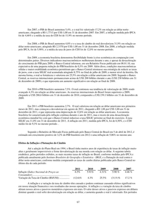 Em 2007, o PIB do Brasil aumentou 5,4%, e o real foi valorizado 17,2% em relação ao dólar norte-
americano, chegando a R$ 1,7713 por US$ 1,00 em 31 de dezembro 2007. Em 2007, a inflação medida pelo IPCA
foi de 4,46% e a média da taxa do CDI foi de 11,9% no mesmo período.


         Em 2008, o PIB do Brasil aumentou 4,8% e o a taxa de câmbio do real desvalorizou 31,9% em relação ao
dólar norte-americano, atingindo R$ 2,3370 por US$ 1,00 em 31 de dezembro 2008. Em 2008, a inflação medida
pelo IPCA, foi de 5,90%, e a média da taxa de juros do CDI foi de 12,0% no mesmo período.


          Em 2009, a economia brasileira demonstrou flexibilidade frente à crise econômica em comparação com
determinados países. Diversos indicadores macroeconômicos melhoraram durante o ano, e apesar da desaceleração
do crescimento do PIB para 2009, o Banco Central informou, em seu Relatório Focus publicado em 08.01.10, sua
expectativa de uma pequena redução do PIB brasileiro de 0,3% em 2009. Além disso, condições macroeconômicas
sólidas e maior estabilidade econômica permitiram que o Banco Central retomasse sua estratégia de reduzir as taxas
de juros, com a taxa SELIC real acumulada atingindo 8,75% no final de julho de 2009, o menor nível da história. Da
mesma forma, o real se fortaleceu e valorizou em 25,5% em relação a dólar americano em 2009. Segundo o Banco
Central, as reservas internacionais permaneceram acima de US$ 200 bilhões durante o ano (US$ 238 bilhões em 31
de dezembro de 2009), o que representa um aumento significativo em relação ao final de 2008.


        Em 2010 o PIB brasileiro aumentou 7,5%. O real continuou sua tendência de valorização de 2009, tendo
avançado 4,3% em relação ao dólar americano. As reservas internacionais do Brasil foram superiores a 2009,
chegando a US$ 288,6 bilhões em 31 de dezembro de 2010, comparados a US$ 239,1 bilhões em 31 de dezembro de
2009.


          Em 2011 o PIB brasileiro aumentou 2,7%. O real valorizou em relação ao dólar americano nos primeiros
meses de 2011, mas começou a desvalorizar em agosto de 2011, chegando a R$ 1,88 por US$ 1,00 em 31 de
dezembro de 2011, o que representa uma depreciação de 12,6% em relação ao dólar americano. A economia
brasileira foi caracterizada pela inflação contínua durante o ano de 2011, mas o receio de uma desaceleração
econômica mundial fez com que o Banco Central reduzisse a taxa SELIC próximo ao final do exercício. A taxa
SELIC era 11,0% em 31 de dezembro de 2011. A inflação em 2011, medida pelo IPCA, foi de 6,50%, e o CDI
médio foi de 9,3% no mesmo período. .


        Segundo o Relatório de Mercado Focus publicado pelo Banco Central do Brasil em 5 de abril de 2012, é
estimado um crescimento positivo de 3,2% do PIB brasileiro em 2012 e uma inflação de 5,06% no mesmo ano.


Efeitos da Inflação e Flutuações do Câmbio

          Até a adoção do Plano Real em 1994, o Brasil tinha muitos anos de experiência de taxas de inflação muito
altas e geralmente imprevisíveis e firme desvalorização da sua moeda com relação ao dólar. A seguinte tabela
estabelece, pelos períodos exibidos, as mais recentes taxas de inflação no Brasil, conforme medidas pelo IPCA e
publicada anualmente pelo Instituto Brasileiro de Geografia e Estatística - IBGE, e a flutuação do real contra o
dólar norte-americano, conforme medida comparando as taxas de cambo diárias publicadas pelo Banco Central no
último dia de cada período:

                                                                         2011      2010    2009    2008       2007
Inflação (Índice Nacional de Preços ao                                   6.5%     5.91%   4.31%   5.90 %     4.46 %
Consumidor)..........................................................
Variação da Taxa de Câmbio (R$/US$) ................                    (12.6)%   4.3%    25.5%   (31.9 )%   17.2 %

        A inflação e a variação da taxa de câmbio têm causado e podem continuar causando efeitos significativos
em nossa situação financeira e nos resultados das nossas operações. A inflação e a variação da taxa de câmbio
afetam nossos ativos e passivos monetários expressos em reais. O valor desses ativos e passivos expresso em dólares
diminui quando o real sofre desvalorização em relação ao dólar, e aumenta quando o real é valorizado. Em períodos


                                                                          67
 