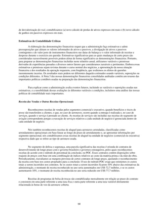de desvalorização do real, contabilizamos (a) novo cálculo de perdas de ativos expressos em reais e (b) novo cálculo
de ganhos em passivos expressos em reais.


Estimativas de Contabilidade Críticas

         A elaboração das demonstrações financeiras requer que a administração faça estimativas e adote
pressuposições que afetam os valores informados de ativos e passivos, a divulgação de ativos e passivos
contingentes e do valor justo de instrumentos financeiros nas datas do balanço e o valor informado de receitas e
despesas durante o exercício em questão. Estimativas significativas para as quais mudanças de curto prazo são
consideradas razoavelmente possíveis podem afetar de forma significativa as demonstrações financeiras. Portanto,
para preparar as demonstrações financeiras incluídas neste relatório anual, utilizamos variáveis e premissas
derivadas de experiências passadas e diversos outros fatores que consideramos razoáveis e pertinentes. Embora essas
estimativas e premissas sejam revistas durante o curso normal dos negócios, a apresentação da nossa situação
financeira e dos resultados da operação requerem, com freqüência, que avaliemos os efeitos de questões
inerentemente incertas. Os resultados reais podem ser diferentes daqueles estimados usando variáveis, suposições ou
condições diferentes. A Nota 3 das nossas demonstrações financeiras consolidadas auditadas contém um resumo das
importantes políticas contábeis usadas na preparação das demonstrações financeiras.


          Para explicar como a administração avalia eventos futuros, incluindo as variáveis e suposições usadas nas
estimativas, e a sensibilidade dessas avaliações às diferentes variáveis e condições, incluímos uma análise das nossas
políticas de contabilidade mais importantes.


Receita das Vendas e Outras Receitas Operacionais


         Reconhecemos receitas de vendas pelos segmentos comercial e executivo, quando benefícios e riscos de
posse são transferidos a clientes, o que, no caso de aeronaves, ocorre quando a entrega é realizada e, no caso de
serviços, quando o serviço é prestado ao cliente. As receitas de serviços são incluídas nas receitas do segmento de
aviação correspondente porque a execução de serviços relativos a cada unidade de negócio é gerenciada dentro de
cada unidade de negócio.


         Nós também reconhecemos receitas de aluguel para aeronaves arrendadas, classificadas como
arrendamentos operacionais em base linear ao longo do prazo de arrendamento e, ao apresentar informações por
segmento operacional, nós contabilizamos essas receitas de aluguel na unidade de negócios (comercial ou executiva)
respectiva dado que se refere ao tipo de aeronave usada.


          No segmento de defesa e segurança, uma parcela significativa das receitas é oriunda de contratos de
desenvolvimento de longo prazo com o governo brasileiro e governos estrangeiros, pelos quais reconhecemos
receitas de acordo com o método de percentual da conclusão, ou POC. Esses contratos contêm disposições sobre
reajuste de preços com base em uma combinação de índices relativos ao custo da matéria-prima e da mão-de-obra.
Periodicamente, reavaliamos as margens previstas de certos contratos de longo prazo, ajustando o reconhecimento
da receita com base nos custos projetados para a conclusão. O uso do método POC exige que estimemos os custos
totais a serem incorridos nos contratos. Se os custos totais a serem incorridos ficarem 10% abaixo das estimativas da
administração, o montante de receita reconhecido no ano seria aumentados em US$ 72,7 milhões, e se os custos
aumentarem 10%, o montante de receita reconhecida no ano seria reduzido em US$ 77,7 milhões.


         Receitas de programas de bolsa de trocas são contabilizadas mensalmente em relação ao prazo do contrato
e consistem em uma parte referente a uma taxa fixa e outra parte referente a uma taxa variável diretamente
relacionada às horas de voo da aeronave coberta.




                                                         68
 
