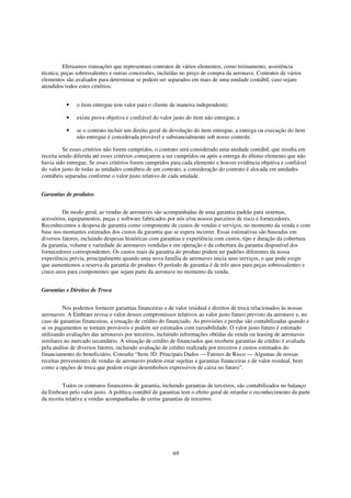 Efetuamos transações que representam contratos de vários elementos, como treinamento, assistência
técnica, peças sobressalentes e outras concessões, incluídas no preço de compra da aeronave. Contratos de vários
elementos são avaliados para determinar se podem ser separados em mais de uma unidade contábil, caso sejam
atendidos todos estes critérios:


          •    o item entregue tem valor para o cliente de maneira independente;

          •    existe prova objetiva e confiável do valor justo do item não entregue; e

          •    se o contrato incluir um direito geral de devolução do item entregue, a entrega ou execução do item
               não entregue é considerada provável e substancialmente sob nosso controle.

          Se esses critérios não forem cumpridos, o contrato será considerado uma unidade contábil, que resulta em
receita sendo diferida até esses critérios começarem a ser cumpridos ou após a entrega do último elemento que não
havia sido entregue. Se esses critérios forem cumpridos para cada elemento e houver evidência objetiva e confiável
do valor justo de todas as unidades contábeis de um contrato, a consideração do contrato é alocada em unidades
contábeis separadas conforme o valor justo relativo de cada unidade.


Garantias de produtos


         De modo geral, as vendas de aeronaves são acompanhadas de uma garantia padrão para sistemas,
acessórios, equipamentos, peças e software fabricados por nós e/ou nossos parceiros de risco e fornecedores.
Reconhecemos a despesa de garantia como componente de custos de vendas e serviços, no momento da venda e com
base nos montantes estimados dos custos da garantia que se espera incorrer. Essas estimativas são baseadas em
diversos fatores, incluindo despesas históricas com garantias e experiência com custos, tipo e duração da cobertura
da garantia, volume e variedade de aeronaves vendidas e em operação e da cobertura da garantia disponível dos
fornecedores correspondentes. Os custos reais da garantia do produto podem ter padrões diferentes da nossa
experiência prévia, principalmente quando uma nova família de aeronaves inicia seus serviços, o que pode exigir
que aumentemos a reserva da garantia do produto. O período de garantia é de três anos para peças sobressalentes e
cinco anos para componentes que sejam parte da aeronave no momento da venda.


Garantias e Direitos de Troca


          Nós podemos fornecer garantias financeiras e de valor residual e direitos de troca relacionados às nossas
aeronaves. A Embraer revisa o valor desses compromissos relativos ao valor justo futuro previsto da aeronave e, no
caso de garantias financeiras, a situação de crédito do financiado. As provisões e perdas são contabilizadas quando e
se os pagamentos se tornam prováveis e podem ser estimados com razoabilidade. O valor justo futuro é estimado
utilizando avaliações das aeronaves por terceiros, incluindo informações obtidas da venda ou leasing de aeronaves
similares no mercado secundário. A situação de crédito de financiados que recebem garantias de crédito é avaliada
pela análise de diversos fatores, incluindo avaliação de crédito realizada por terceiros e custos estimados do
financiamento do beneficiário. Consulte “Item 3D. Principais Dados — Fatores de Risco — Algumas de nossas
receitas provenientes de vendas de aeronaves podem estar sujeitas a garantias financeiras e de valor residual, bem
como a opções de troca que podem exigir desembolsos expressivos de caixa no futuro”.


         Todos os contratos financeiros de garantia, incluindo garantias de terceiros, são contabilizados no balanço
da Embraer pelo valor justo. A política contábil de garantias tem o efeito geral de retardar o reconhecimento da parte
da receita relativa a vendas acompanhadas de certas garantias de terceiros.




                                                         69
 