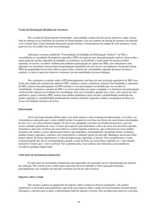 Venda da Participação Residual em Aeronaves


          Nos acordos de financiamento estruturados, uma entidade compra uma de nossas aeronaves, paga o preço
total na entrega ou na conclusão da estrutura de financiamento e faz um contrato de leasing da aeronave em questão
com o cliente final. Uma instituição financeira externa facilita o financiamento da compra de uma aeronave, e uma
parte do risco do crédito fica com essa instituição.


         Aplicamos a norma contábil de “Consolidação de Entidades de Participação Variável", ou VIE, e
consolidamos as sociedades de propósito específico (SPE) nas quais possui uma participação variável, absorvendo a
maior parte das perdas esperadas da entidade, se ocorrerem, ou recebendo a maior parte do retorno residual
esperado, se ocorrer, ou ambos. Embora não tenhamos participação de capital nas SPEs, nós controlamos suas
operações ou assumimos uma posição de participação majoritária em seus riscos e recompensas. Da mesma forma,
SPEs de propriedade de terceiros sobre as quais temos controle são consolidadas. Quando deixamos de deter o
controle, os ativos e passivos relativos à aeronave são desconsolidados do nosso balanço.


          Nós avaliamos o controle sobre a SPE principalmente com base em uma avaliação qualitativa da SPE. Isso
inclui uma análise da estrutura de capital da SPE, relações e termos contratuais, natureza das finalidades e operações
da SPE, natureza das participações na SPE emitidas e a sua participação na entidade que cria ou absorve
variabilidade. Avaliamos o projeto da SPE e os riscos associados aos quais a entidade e os detentores de participação
variável estão expostos na avaliação da consolidação. Em casos limitados, quando não é claro, sob o ponto de vista
qualitativo, quem controla a SPE, usamos uma análise quantitativa para calcular a probabilidade ponderada das
perdas esperadas e a probabilidade ponderada dos retornos residuais esperados usando a modelagem de fluxo de
caixa e de medição estatística de riscos.


Deterioração


          Ativos de longa duração detidos para o uso estão sujeitos a uma avaliação de deterioração, se os fatos e as
circunstâncias indicarem que o valor contábil já não é recuperável com base nos fluxos de caixa futuros descontados
do ativo ou o seu valor realizável líquido. Os ativos são agrupados com base em família de aeronaves, que são
nossas unidades geradoras de caixa. Usamos pressupostos para determinar o fluxo de caixa sem desconto esperado,
incluindo as previsões de fluxos de caixa futuros e valores líquidos realizáveis, que se baseiam em nossa melhor
estimativa de vendas e custos operacionais futuros, que dependem, principalmente, de pedidos firmes existentes,
pedidos futuros esperados, contratos com fornecedores e condições gerais do mercado. Mudanças nessas previsões
podem alterar, de forma significativa, o valor da depreciação registrada, se houver. Nós contabilizamos o valor
escritural líquido dos ativos correspondentes quando a soma do fluxo de caixa futuro esperado ou o valor líquido
realizável é menor que o valor escritural. Até a presente data, essas análises não indicaram a necessidade de
reconhecer qualquer depreciação.


Valor justo de instrumentos financeiros


         O valor justo de instrumentos financeiros não negociados em mercados ativos é determinado por técnicas
de avaliação. Nós usamos nosso critério para selecionar diversos métodos e fazer suposições baseadas,
principalmente, nas condições de mercado existentes no fim de cada exercício.


Impostos sobre a renda


          Nós estamos sujeitos ao pagamento de imposto sobre a renda em diversas jurisdições. Um critério
significativo é necessário para determinar a provisão para imposto sobre a renda em nível mundial. Existem muitas
transações e cálculos para os quais a determinação final do imposto é incerta. Nós reconhecemos passivos com base



                                                         70
 