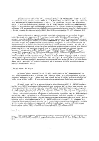 A receita aumentou 8,2% de US$ 5.364,1 milhões em 2010 para US$ 5.803,0 milhões em 2011. A receita
no segmento de aviação comercial aumentou 14,0% de US$ 3.257,9 milhões em 2010 para US$ 3.714,1 milhões em
2011. A receita da aviação executiva diminuiu 7,9%, de US$ 1.209,5 milhões em 2010 para US$ 1.113,7 milhões
em 2011. A receita de defesa e segurança aumentou 3,7%, de US$ 821,8 milhões em 2010 para US$ 851,9 milhões
em 2011. A receita de outros negócios relacionados aumentou 64,6% de US$ 74,9 milhões em 2010 para US$ 123,3
milhões em 2011. A receita total de serviços, incluída em nossos segmentos de aviação comercial, aviação executiva
e defesa e segurança, descrita acima, atingiu US$ 657,4 em 2011, em comparação a US$ 563,7 milhões em 2010.


          O aumento da receita no segmento de aviação comercial é primariamente uma consequência do maior
número de entregas nesse segmento em 2011, associado a um mix melhor de produtos. Nós entregamos 105
aeronaves comerciais em 2011, comparado a 100 aeronaves nesse segmento em 2010, um aumento de 5 aeronaves
comerciais, ou 5%. Entregamos um total de 92 aeronaves EMBRAER 190/195 em 2011, comparado a 75 aeronaves
dos mesmos modelos em 2010. O aumento no número de entregas no segmento de aeronaves comerciais em 2001
reflete a recuperação do mercado que continuou a ocorrer nesse segmento durante o ano de 2011. Por outro lado, a
redução da receita do segmento de aviação executiva é resultado das pressões contínuas enfrentadas nesse segmento
durante o ano de 2011, que resultou em uma redução de 31,3% das entregas de jatos executivos em 2011, ou 45
jatos, para 99 jatos executivos em 2011 (incluindo 13 Legacy 600/650, 41 Phenom 100, 42 Phenom 300 e três
Lineage 1000) comparado a 144 em 2010 (incluindo 10 Legacy 600/650, 100 Phenom 100, 26 Phenom 300, oito
Lineage 1000 e Embraer 190 Shuttle). Como consequência das entregas de aeronaves em 2011 associadas ao uso
continuado da frota instalada, a receita de serviços aumentou 16,6% em 2011 em comparação a 2010. A receita de
defesa e segurança permaneceu estável, primariamente como consequência da combinação de receitas do negócio.
Em 2010 nós entregamos um número incomumente alto de aeronaves Super Tucano, que desceu para um nível mais
normal em 2011. Entretanto, essa redução foi compensada por um aumento da receita de outros produtos nesse
segmento, primariamente o KC-390.


Custo das Vendas e dos Serviços


         O custo das vendas e aumentou 3,6%, de US$ 4.338,1 milhões em 2010 para US$ 4.495,9 milhões em
2011, inferior ao aumento de 8,2% na receita em 2011. O custo das vendas e serviços como percentual da receita
diminuiu de 80,9% em 2010 para 77,5% em 2011. Essas reduções do custo de vendas e serviços é resultado de um
melhor mix de produtos em 2011 e de nossos esforços contínuos para melhorar a eficiência e a produtividade.


         O custo de vendas e serviços no segmento de aviação comercial aumentou 8,0% de US$ 2.680,8 milhões
em 2010 para US$ 2.895,8 milhões em 2011, compatível com o aumento de 14,0% da receita nesse segmento, uma
vez que a maior parte dos custos de nossa aviação comercial é variável. O custo de vendas e serviços no segmento
de aviação executiva diminuiu 10,6% de US$ 987,3 milhões em 2010 para US$ 882,5 milhões em 2011, compatível
com a redução de 7,9% da receita nesse segmento, uma vez que a maior parte dos custos de nossa aviação executiva
é variável. O custo de vendas e serviços no segmento de defesa aumentou ligeiramente, 7,5%, de US$ 599,5 milhões
em 2010 para US$644,5 milhões em 2011, enquanto a receita aumentou 3,7% nesse segmento. Esse aumento se
deve primariamente ao diferente mix de receitas e produtos entregues nesse segmento. O custo de vendas e serviços
em outros negócios relacionados aumentou 3,7% de US$ 70,5 milhões em 2010 para US$ 73,1 milhões em 2011,
enquanto a receita para esse segmento aumentou 64,6%. O custo total de vendas e serviços relacionados à receita de
serviços, incluída na receita de nossos segmentos de aviação comercial, aviação executiva e defesa e segurança,
descritos acima, totalizou US$ 411,8 em 2011, em comparação a US$ 403,5 milhões em 2010.


Lucro Bruto


        Como resultado do exposto anteriormente, nosso lucro bruto aumentou 27,4% de US$ 1.026,0 milhões em
2010 para US$ 1.307,1 milhões em 2010. A margem bruta também aumentou, de 19,1% em 2010 para 22,5% em
2011.




                                                       75
 