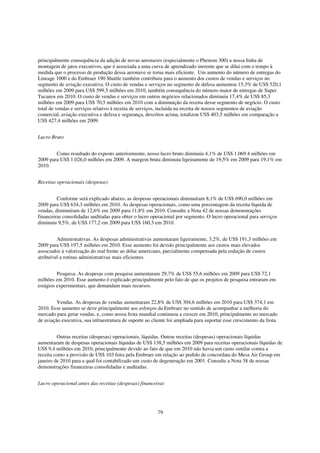 principalmente consequência da adição de novas aeronaves (especialmente o Phenom 300) a nossa linha de
montagem de jatos executivos, que é associada a uma curva de aprendizado inerente que se dilui com o tempo à
medida que o processo de produção dessa aeronave se torna mais eficiente. Um aumento do número de entregas do
Lineage 1000 e do Embraer 190 Shuttle também contribuiu para o aumento dos custos de vendas e serviços no
segmento de aviação executiva. O custo de vendas e serviços no segmento de defesa aumentou 15,3% de US$ 520,1
milhões em 2009 para US$ 599,5 milhões em 2010, também consequência do número maior de entregas de Super
Tucanos em 2010. O custo de vendas e serviços em outros negócios relacionados diminuiu 17,4% de US$ 85,3
milhões em 2009 para US$ 70,5 milhões em 2010 com a diminuição da receita desse segmento de negócio. O custo
total de vendas e serviços relativo à receita de serviços, incluída na receita de nossos segmentos de aviação
comercial, aviação executiva e defesa e segurança, descritos acima, totalizou US$ 403,5 milhões em comparação a
US$ 427,4 milhões em 2009.


Lucro Bruto


        Como resultado do exposto anteriormente, nosso lucro bruto diminuiu 4,1% de US$ 1.069.4 milhões em
2009 para US$ 1.026,0 milhões em 2009. A margem bruta diminuiu ligeiramente de 19,5% em 2009 para 19,1% em
2010.


Receitas operacionais (despesas)


         Conforme será explicado abaixo, as despesas operacionais diminuíram 8,1% de US$ 690,0 milhões em
2009 para US$ 634,3 milhões em 2010. As despesas operacionais, como uma porcentagem da receita líquida de
vendas, diminuíram de 12,6% em 2009 para 11,8% em 2010. Consulte a Nota 42 de nossas demonstrações
financeiras consolidadas auditadas para obter o lucro operacional por segmento. O lucro operacional para serviços
diminuiu 9,5%, de US$ 177,2 em 2009 para US$ 160,3 em 2010.


         Administrativas. As despesas administrativas aumentaram ligeiramente, 3,2%, de US$ 191,3 milhões em
2009 para US$ 197,5 milhões em 2010. Esse aumento foi devido principalmente aos custos mais elevados
associados à valorização do real frente ao dólar americano, parcialmente compensada pela redução de custos
atribuível a rotinas administrativas mais eficientes.


         Pesquisa. As despesas com pesquisa aumentaram 29,7% de US$ 55,6 milhões em 2009 para US$ 72,1
milhões em 2010. Esse aumento é explicado principalmente pelo fato de que os projetos de pesquisa entraram em
estágios experimentais, que demandam mais recursos.


         Vendas. As despesas de vendas aumentaram 22,8% de US$ 304,6 milhões em 2010 para US$ 374,1 em
2010. Esse aumento se deve principalmente aos esforços da Embraer no sentido de acompanhar a melhoria do
mercado para gerar vendas, e, como nossa frota mundial continuou a crescer em 2010, principalmente no mercado
de aviação executiva, sua infraestrutura de suporte ao cliente foi ampliada para suportar esse crescimento da frota.


         Outras receitas (despesas) operacionais, líquidas. Outras receitas (despesas) operacionais líquidas
aumentaram de despesas operacionais líquidas de US$ 138,5 milhões em 2009 para receitas operacionais líquidas de
US$ 9,4 milhões em 2010, principalmente devido ao fato de que em 2010 não havia um custo similar contra a
receita como a provisão de US$ 103 feita pela Embraer em relação ao pedido de concordata do Mesa Air Group em
janeiro de 2010 para a qual foi contabilizado um custo de degeneração em 2001. Consulte a Nota 38 de nossas
demonstrações financeiras consolidadas e auditadas.


Lucro operacional antes das receitas (despesas) financeiras




                                                          79
 