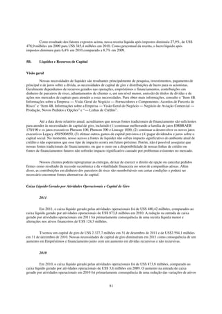 Como resultado dos fatores expostos acima, nossa receita líquida após impostos diminuiu 27,9%, de US$
478,9 milhões em 2009 para US$ 345,4 milhões em 2010. Como percentual da receita, o lucro líquido após
impostos diminuiu para 6,4% em 2010 comparado a 8,7% em 2009.


5B.      Liquidez e Recursos de Capital


Visão geral

         Nossas necessidades de liquidez são resultantes principalmente de pesquisa, investimentos, pagamento de
principal e de juros sobre a dívida, as necessidades de capital de giro e distribuições de lucro para os acionistas.
Geralmente dependemos de recursos gerados nas operações, empréstimos e financiamentos, contribuições em
dinheiro de parceiros de risco, adiantamentos de clientes e, em um nível menor, emissão de títulos de dívidas e de
ações nos mercados de capitais para atender a essas necessidades. Para obter mais informações, consulte o "Item 4B.
Informações sobre a Empresa — Visão Geral do Negócio — Fornecedores e Componentes; Acordos de Parceria de
Risco” e “Item 4B. Informações sobre a Empresa — Visão Geral do Negócio — Negócio de Aviação Comercial —
Produção, Novos Pedidos e Opções” e “— Linhas de Crédito”.


          Até a data deste relatório anual, acreditamos que nossas fontes tradicionais de financiamento são suficientes
para atender às necessidades de capital de giro, incluindo (1) continuar melhorando a família de jatos EMBRAER
170/190 e os jatos executivos Phenom 100, Phenom 300 e Lineage 1000, (2) continuar a desenvolver os novos jatos
executivos Legacy 450/500/650, (3) efetuar outros gastos de capital previstos e (4) pagar dividendos e juros sobre o
capital social. No momento, nosso acesso a fontes de liquidez não sofreu impacto significativo do ambiente atual de
crédito e não esperamos que esse tipo de impacto ocorra em futuro próximo. Porém, não é possível assegurar que
nossas fontes tradicionais de financiamento, ou que o custo ou a disponibilidade de nossas linhas de crédito ou
fontes de financiamentos futuros não sofrerão impacto significativo causado por problemas existentes no mercado.


          Nossos clientes podem reprogramar as entregas, deixar de exercer o direito de opção ou cancelar pedidos
firmes como resultado da recessão econômica e da volatilidade financeira no setor de companhias aéreas. Além
disso, as contribuições em dinheiro dos parceiros de risco são reembolsáveis em certas condições e poderá ser
necessário encontrar fontes alternativas de capital.


Caixa Líquido Gerado por Atividades Operacionais e Capital de Giro


         2011


         Em 2011, o caixa líquido gerado pelas atividades operacionais foi de US$ 480,42 milhões, comparados ao
caixa líquido gerado por atividades operacionais de US$ 873,8 milhões em 2010. A redução na entrada de caixa
gerado por atividades operacionais em 2011 foi primariamente consequência de uma receita líquida menor e
alterações nos ativos financeiros de US$ 124,3 milhões.


        Tivemos um capital de giro de US$ 2.327,7 milhões em 31 de dezembro de 2011 e de US$2.594,1 milhões
em 31 de dezembro de 2010. Nossas necessidades de capital de giro diminuíram em 2011 como consequência de um
aumento em Empréstimos e financiamento junto com um aumento em dívidas recursivas e não recursivas.


         2010


         Em 2010, o caixa líquido gerado pelas atividades operacionais foi de US$ 873,8 milhões, comparado ao
caixa líquido gerado por atividades operacionais de US$ 3,6 milhões em 2009. O aumento na entrada de caixa
gerado por atividades operacionais em 2010 foi primariamente consequência de uma redução das variações de ativos


                                                          81
 