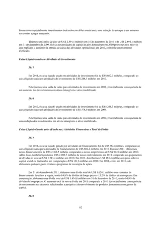financeiros (especialmente investimentos indexados em dólar americano), uma redução do estoque e um aumento
nas contas a pagar mercantis.


         Tivemos um capital de giro de US$ 2.594,1 milhões em 31 de dezembro de 2010 e de US$ 2.892,1 milhões
em 31 de dezembro de 2009. Nossas necessidades de capital de giro diminuíram em 2010 pelos mesmos motivos
que explicam o aumento na entrada de caixa das atividades operacionais em 2010, conforme anteriormente
explicado.


Caixa Líquido usado em Atividades de Investimento


        2011


         Em 2011, o caixa líquido usado em atividades de investimento foi de US$ 602,0 milhões, comparado ao
caixa líquido usado em atividades de investimento de US$ 288,3 milhões em 2010.


       Nós tivemos uma saída de caixa para atividades de investimento em 2011, principalmente consequência de
um aumento dos investimentos em ativos intangíveis e ativo imobilizado.


        2010


         Em 2010, o caixa líquido usado em atividades de investimento foi de US$ 288,3 milhões, comparado ao
caixa líquido usado em atividades de investimento de US$ 378,0 milhões em 2009.


        Nós tivemos uma saída de caixa para atividades de investimento em 2010, principalmente consequência de
uma redução dos investimentos em ativos intangíveis e ativo imobilizado.


Caixa Líquido Gerado pelas (Usado nas) Atividades Financeiras e Total da Dívida


        2011


          Em 2011, o caixa líquido gerado por atividades de financiamento foi de US$ 96,4 milhões, comparado ao
caixa líquido usado para atividades de financiamento de US$ 802,2 milhões em 2010. Durante 2011, obtivemos
novos financiamentos de US$ 2.362,5 milhões comparados a novos empréstimos de US$ 942,8 milhões em 2010.
Além disso, também liquidamos US$ 2.082,7 milhões de nosso endividamento em 2011 comparado aos pagamentos
de dívidas no total de US$ 1.583,4 milhões em 2010. Em 2011, distribuímos US$ 183,4 milhões em juros sobre o
capital social ou dividendos em comparação a US$ 161,6 milhões em 2010. Em 2011, como em 2010, não
efetuamos qualquer gasto relativo a programas de recompra de ações.


         Em 31 de dezembro de 2011, tínhamos uma dívida total de US$ 1.658,1 milhões nos contratos de
financiamento descritos a seguir, sendo 84,8% de dívidas de longo prazo e 15,2% de dívidas de curto prazo. Em
comparação, tínhamos uma dívida total de US$ 1.434,8 milhões em 31 de dezembro de 2010, sendo 94,9% de
dívidas de longo prazo. O aumento total de nossa dívida em 2011 comparada a 2010 é principalmente consequência
de um aumento nas despesas relacionadas a pesquisa e desenvolvimento de produtos juntamente com gastos de
capital.


        2010



                                                      82
 