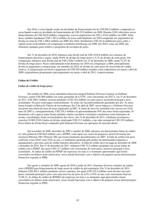 Em 2010, o caixa líquido usado em atividades de financiamento foi de US$ 802,2 milhões, comparado ao
caixa líquido usado em atividades de financiamento de US$ 23,9 milhões em 2009. Durante 2010, obtivemos novos
financiamentos de US$ 942,8 milhões comparados a novos empréstimos de US$ 1.474,6 milhões em 2009. Além
disso, também liquidamos US$ 1.583,4 milhões de nosso endividamento em 2010 comparado aos pagamentos de
dívidas no total de US$ 1.498,5 milhões em 2009. Em 2010, distribuímos US$ 161,6 milhõesem juros sobre o
capital social ou dividendos em comparação a nenhuma distribuição em 2009. Em 2010, como em 2009, não
efetuamos qualquer gasto relativo a programas de recompra de ações.


          Em 31 de dezembro de 2010, tínhamos uma dívida total de US$ 1434,8 milhões nos contratos de
financiamento descritos a seguir, sendo 94,9% de dívidas de longo prazo e 5,1% de dívidas de curto prazo. Em
comparação, tínhamos uma dívida total de US$ 2.058,3 milhões em 31 de dezembro de 2009, sendo 71,2% de
dívidas de longo prazo. Nosso endividamento total diminuiu em 2010 em comparação a 2009, principalmente
devido ao pagamento e renegociação, em setembro de 2010, de dívidas de curto prazo de nossa linha de crédito
rotativa. A renegociação envolveu o pagamento de US$ 250 milhões tomados como empréstimo em março e abril de
2009, originalmente programados para pagamento em março e abril de 2011, respectivamente.


Linhas de Crédito

Linhas de crédito de longo prazo


          Em outubro de 2006, nossa subsidiária financeira integral Embraer Overseas Limited, ou Embraer
Overseas, emitiu US$ 400 milhões em notas garantidas de 6,375%, com vencimento em 2017 e, em 31 de dezembro
de 2011, US$ 386,5 milhões estavam pendentes (US$ 10,6 milhões no curto prazo), incluindo principal e juros
acumulados. Os juros serão pagos semestralmente. As notas são incondicionalmente garantidas por nós. As notas
foram listadas na Bolsa de Valores de Luxemburgo. Em 5 de abril de 2007, nossa empresa e a Embraer Overseas
iniciaram uma oferta de troca da notas registradas na SEC. A oferta de troca foi concluída com sucesso em 18 de
maio de 2007 e, consequentemente, US$ 376,3 milhões ou aproximadamente 95% das notas foram registradas. O
documento sob o qual as notas foram emitidas contém convênios e restrições costumeiros como limitações de
cessão, consolidação, fusão ou transferência dos ativos. Até 31 de dezembro de 2011, a Embraer recomprou e
cancelou 19.908 (5,0%) títulos de dívida, totalizando US$ 15,2 milhões, com valor nominal de US$ 19,9 milhões.
Esses títulos de dívida foram comprados pela Embraer Overseas em operações de mercado aberto.


         Em novembro de 2006, dezembro de 2007 e outubro de 2008, entramos em determinadas linhas de crédito
no valor global de US$ 60,0 milhões com a FINEP, como apoio aos custos de pesquisa e desenvolvimento das
aeronaves Phenom 100 e Phenom 300, que foram totalmente desembolsados em 2007. A linha de crédito tem juros
conforme a taxa TJLP, mais 5,0% ao ano, e é totalmente garantida pelo penhor de determinadas máquinas e
equipamentos e por uma carta de crédito bancária alternativa. A linha de crédito deve ser paga de dezembro de 2008
a dezembro de 2015. Em 31 de dezembro de 2011, tínhamos US$ 33,2 milhões pendentes em nossas linhas de
crédito com a FINEP, dos quais US$ 12,7 milhões com vencimento de curto prazo, inclusive principal e juros
acumulados. As linhas de crédito da FINEP são expressas em reais e os montantes apresentados aqui foram
convertidos em dólares norte-americanos, nossa moeda funcional, com o objetivo de preparar nossas demonstrações
financeiras segundo as IFRS.


         Em agosto e setembro de 2009, agosto de 2010 e junho de 2011, firmamos diversos contratos de crédito
com o BNDES para financiamento de longo prazo de crédito de pré-exportação. Em 31 de dezembro de 2011,
tínhamos US$ 405,1 milhões pendentes nesses contratos, dos quais US$ 165,2 milhões eram devidos em curto
prazo, incluindo principal e juros com uma taxa fixa de juros de 4,5% a 9,0% ao ano, com vencimento final em
17.06.13. As linhas de crédito do BNDES são expressas em reais e os montantes aqui apresentados foram
convertidos em dólares norte-americanos, nossa moeda funcional, com o objetivo de preparar nossas demonstrações
financeiras segundo as IFRS.




                                                        83
 