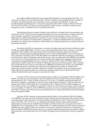 Em outubro de 2009, a Embraer Overseas emitiu US$ 500 milhões em notas garantidas de 6,375%, com
vencimento em 2020 e, em 31 de dezembro de 2011, US$ 503,7 milhões estavam pendentes (US$ 7,3 milhões no
curto prazo), incluindo principal e juros acumulados. Os juros serão pagos semestralmente. As notas são
incondicionalmente garantidas por nós. As notas foram registrados junto à SEC e listadas na bolsa de valores de
Nova York. O documento sob o qual as notas foram emitidas contém convênios e restrições costumeiros como
limitações de cessão, consolidação, fusão ou transferência dos ativos.


         Periodicamente, buscamos resgatar ou adquirir nossa dívida ativa, incluindo nossas notas garantidas com
vencimento em 2017 e 2020, por meio de compras em dinheiro e/ou troca por outros títulos, compras no mercado
aberto, operações negociadas de forma privada ou de outra maneira. Essas recompras ou trocas, se houver,
dependerão das condições predominantes no mercado, de nossos requisitos de liquidez, de restrições contratuais e
outros fatores. Os montantes envolvidos podem ser substanciais, e as notas recompradas podem ser canceladas ou
revendidas, mas somente serão revendidas em conformidade com os requisitos aplicáveis ou as isenções sob as leis
de mercados de capitais.


         Em setembro de 2010 nós renegociamos os contratos de crédito rotativo que havíamos celebrado em agosto
de 2006 com o Banco BNP Paribas, em todos os casos como agente administrativo para os credores, no montante
agregado de US$ 1,0 bilhão. Cada saque é pago em dois anos contados da data do empréstimo. O primeiro
empréstimo, um financiamento à exportação garantido com dois anos de disponibilidade a vencer em setembro de
2012, ainda não foi utilizado e oferece US$ 500,0 milhões em empréstimos para fins de exportação. O empréstimo
incorrerá em juros sobre o principal para cada período de juros a uma taxa anual igual à taxa LIBOR para tal período
mais 1,65% ao ano. O outro empréstimo, um contrato de crédito para capital de giro segregado em duas parcelas
com períodos de disponibilidade de dois anos a vencer em setembro de 2012, oferece US$ 500,0 milhões como
capital de giro e também ainda não foi utilizado. O crédito para capital de giro incorrerá em juros sobre o principal
para cada período de juros a uma taxa anual igual à taxa LIBOR para tal período mais 1,85% ao ano. Registramos
como despesa financeira os honorários por compromisso de empréstimo dessas linhas de crédito. Os dois
empréstimos contêm convênios e restrições costumeiros, incluindo sem limitações os que nos obrigam a manter
índices definidos de liquidez da dívida e de cobertura das despesas financeiras. Em 31 de dezembro de 2011,
nenhum desembolso havia sido feito quanto a essas linhas de crédito.


         Em março de 2011 entramos em determinadas linhas de crédito no valor global de US$ 50,0 milhões com a
FINEP, como apoio aos custos de pesquisa e desenvolvimento das aeronaves Legacy 500, que foram totalmente
desembolsados em 2011. A linha de crédito tem juros de 3,5% ao ano, e é totalmente garantida pelo penhor de
determinadas máquinas e equipamentos e por uma carta de crédito bancária alternativa. A linha de crédito deve ser
paga de maio de 2013 a abril de 2018. Em 31 de dezembro de 2011, tínhamos US$ 50,1 milhões pendentes em
nossas linhas de crédito com a FINEP, dos quais US$ 0,1 milhão com vencimento de curto prazo, inclusive principal
e juros acumulados. As linhas de crédito da FINEP são expressas em reais e os montantes apresentados aqui foram
convertidos em dólares norte-americanos, nossa moeda funcional, com o objetivo de preparar nossas demonstrações
financeiras segundo as IFRS.


          Em março de 2011 entramos em determinadas linhas de crédito no valor global de US$ 247,9,0 milhões
com o BNDES, como apoio aos custos de pesquisa e desenvolvimento das aeronaves Legacy 500, incluindo estudo
conceitual e projeto e desenvolvimento, que foram totalmente desembolsados em 2013. A linha de crédito tem juros
iguais à TJLP mais 3,5% a 4,5% ao ano, e é totalmente garantida pelo penhor de determinadas máquinas e
equipamentos e por uma carta de crédito bancária alternativa. A linha de crédito deve ser paga de maio de 2013 a
abril de 2018. Em 31 de dezembro de 2011, tínhamos US$ 121,4 milhões pendentes em nossas linhas de crédito com
o BNDES, dos quais US$ 0,9 milhão com vencimento de curto prazo, inclusive principal e juros acumulados. As
linhas de crédito do BNDES são expressas em reais e os montantes apresentados aqui foram convertidos em dólares
norte-americanos, nossa moeda funcional, com o objetivo de preparar nossas demonstrações financeiras segundo as
IFRS.




                                                         84
 