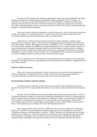 Em março de 2012 assinamos um contrato para uma linha de crédito rotativo não reembolsável com quatro
instituições financeiras do mercado brasileiro totalizando R$ 1 bilhão, equivalentes a US$ 533 milhões, com
vencimento em 8 de março de 2015. Cada instituição arcou com R$ 250 milhões, e podemos desembolsar até o
montante total entre 9 de março de 2012 e 7 de fevereiro de 2015. Esse crédito para capital de giro incorrerá em
juros sobre o principal não pago a uma taxa anual igual ao CDI mais 1,30% por ano. Os custos de manutenção serão
incluídos no resultado financeiro da Empresa.


        Temos vários outros contratos de empréstimos e crédito de longo prazo, com um valor total de empréstimos
de US$ 114,9 milhões em 31 de dezembro de 2011. Consulte a Nota 19 em nossas demonstrações financeiras
consolidadas auditadas, para obter mais informações sobre esses financiamentos.


          Alguns de nossos contratos de financiamento de longo prazo incluem obrigações e restrições usuais,
incluindo as que nos obrigam a manter: (1) grau máximo de alavancagem financeira, calculado como débito sobre
lucros antes de juros, impostos, depreciação e amortização, ou EBITDA, de 3,5:1; (2) relação mínima de cobertura
do serviço da dívida, calculada como EBITDA para despesas financeiras, de 2,25:1. Outras restrições incluídas em
nossos financiamentos de longo prazo abrangem garantia de não haver penhora e restrições relativas a mudanças
significativas de controle, venda de praticamente todos os nossos ativos, pagamentos de dividendos em eventos de
inadimplência e certas transações com nossas filiadas.. Em 31 de dezembro de 2011, estávamos em conformidade
com todas as obrigações restritivas contidas em nossos contratos de financiamento.


         Em 31 de dezembro de 2011, US$ 215,6 de nosso endividamento total era garantido por uma combinação
de hipotecas sobre algumas de nossas propriedades, gravames sobre parte de nosso maquinário e equipamentos e por
uma conta de custódia.


Linhas de crédito de curto prazo


        Temos vários contratos de empréstimos e crédito de curto prazo, com um valor total de empréstimos de
US$ 251,8 milhões em 31 de dezembro de 2011. Consulte a Nota 19 em nossas demonstrações financeiras
consolidadas auditadas, para obter mais informações sobre esses contratos de financiamento.


Pronunciamentos Contábeis Ainda Não Adotados


         As seguintes normas e emendas às normas existentes foram emitidas e são obrigatórias para exercícios
iniciados em ou após 01.01.13 e para períodos subsequentes. Essas normas e emendas ainda não foram adotadas por
nós.


         Em junho de 2011, O IASB revisou uma norma contábil sobre “Benefícios para Funcionários”, ou IAS 19.
As principais mudanças incluídas nessa norma são (i) eliminação da abordagem de corredor, (ii) reconhecimento de
ganhos ou perdas atuariais em Outras receitas abrangentes à medida que ocorram, (iii) reconhecimento imediato de
serviços passados na demonstração de resultados e (iv) substituição do custo de participação e retorno sobre os
ativos do plano esperados por um montante líquido de participação. Essa nova norma contábil se aplica a partir de
01.01.13. Não esperamos que essa mudança afete nossas demonstrações financeiras.


        Em novembro de 2009 e outubro de 2010, o IASB emitiu uma nova norma contábil sobre “Instrumentos
Financeiros”, ou IFRS 9. Essa norma representa a primeira etapa no processo de substituição da norma IAS 39
“Instrumentos Financeiros: Reconhecimento e Avaliação”. A IFRS 9 introduz novas exigências para classificação e
medição dos ativos financeiros. A IAS 39 exige que os ativos financeiros sejam avaliados pelo valor justo ou pelo
custo amortizado. A designação é feita no momento do reconhecimento inicial. A classificação depende dom
modelo de negócio da entidade e das características de fluxo de caixa do instrumento financeiro. Em relação a



                                                       85
 