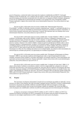 passivos financeiros, a norma não muda a maior parte das exigências estabelecidas na IASB 39. A principal
mudança na IAS 39 estipula que, caso a empresa opte por adotar o modelo de valor justo para passivos financeiros, a
parcela de mudança do valor justo causada pelo risco de crédito deve ser lançada em Outros resultados abrangentes
ao invés de ser contabilizada na demonstração de resultados exceto quando não existe contrapartida contábil.
Estamos analisando o impacto dessa norma sobre nossas demonstrações financeiras. Essa norma entrará em vigor
em 01.01.15.


        Em maio de 2011 o IAS emitiu uma nova norma contábil sobre “Demonstrações Financeiras
Consolidadas”, ou IFRS 10, definindo conceitos existentes, estipulando que “controle” é o principal indicador de se
uma entidade deve ou não ser consolidada nas demonstrações financeiras consolidadas da empresa controladora. A
norma fornece instruções adicionais para se determinar o controle. Não esperamos que essa mudança afete nossas
demonstrações financeiras. essa norma entrará em vigor em 01.01.13.


         Em maio de 2011 o IAS emitiu uma nova norma contábil sobre “Acordos Solidários”, IFRS 11. A norma
estabelece considerações sobre acordos solidários, tratando mais de direitos e obrigações contratuais do que
formatos contratuais legais. Existem dois tipos de acordos conjuntos: (i) operações solidárias, situação na qual um
operador possui ativos e obrigações contratuais e, consequentemente, reconhece sua participação nos ativos e
passivos, receitas e despesas e (ii) controle solidário, situação na qual um operador possui direitos sobre os ativos
contratuais líquidos e, consequentemente, reconhece o investimento usando o método de equidade. O método de
consolidação proporcional não será mais permitido para operações de controle solidário. Essa norma entrará em
vigor em 01.01.13, data a partir da qual não mais consolidaremos a operação solidária Atech Negócios em
Tecnologia S.A. (Nota 14). Essa mudança não afetará nosso resultado líquido, mas afetará os itens intermediários da
demonstração de resultados que passará a ser apresentada em resultados de patrimônio.


         Em maio de 2011 o IAS emitiu uma nova norma contábil sobre “Divulgação de Participação em Outras
Entidades”, IFRS 12, que trata das exigências de divulgação para todos os tipos de participações em outras
entidades, incluindo acordos solidários, associadas, participação com intenção específica e outras participações não
registradas em demonstrações financeiras. Estamos analisando o impacto dessa norma sobre nossas demonstrações
financeiras. Essa norma entrará em vigor em 01.01.13.


         Em maio de 2011 o IAS emitiu uma nova norma contábil sobre “Avaliação de Valor Justo”, IFRS 13. O
objetivo dessa norma é melhorar a consistência e reduzir o nível de complexidade das avaliações de valor justo
fornecendo uma fonte única e mais precisa de avaliação de valor justo além de exigências de divulgação adicionais.
A provisão, fortemente alinhada ao US GAAP (Princípios Contábeis Geralmente Aceitos nos Estados Unidos), não
amplia a aplicabilidade da avaliação do valor justo, mas fornece orientação sobre sua aplicação quando exigida pelo
IFRS e pelo US GAAP. Estamos analisando o impacto dessa norma sobre nossas demonstrações financeiras. Essa
norma entrará em vigor em 01.01.13.


5C.      Pesquisa


          Nós incorremos em despesas relacionadas à criação de novas tecnologias que podem ser aplicadas a nossas
aeronaves no futuro. Essas despesas não estão associadas a qualquer aeronave específica e incluem a implementação
de iniciativas de garantia da qualidade, melhorias na produtividade das linhas de montagem e estudos para
determinar os desenvolvimentos mais recentes em tecnologia e padrões de qualidade. Nos termos das IFRS, os
custos de pesquisa são contabilizados conforme incorridos no item pesquisa de nossa demonstração de resultados.


        as despesas com pesquisa totalizaram US$ 85,3 milhões em 2011 e US$ 72,1 milhões em 2010. Esse
aumento das despesas com pesquisa em 2011 é consequência de um número maior de projetos de pesquisa que
entraram em seus estágios experimentais em 2011, exigindo assim mais recursos de pesquisa.




                                                         86
 