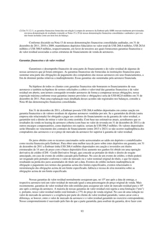 (2) Em 31.12.11, as garantias financeiras fornecidas em relação à compra de aeronaves da Embraer pela AMR estavam totalmente provisionadas
     em nossa demonstração de resultados (consulte as Notas 15 e 29 de nossas demonstrações financeiras consolidadas e auditadas) e por isso
     não foram incluídas como um item fora do balanço.


         Conforme discutido na Nota 13 de nossas demonstrações financeiras consolidadas auditadas, em 31 de
dezembro de 2011, 2010 e 2009, mantínhamos depósitos fiduciários no valor total de US$ 268,4 milhões, US$ 263,6
milhões e US$ 308,9 milhões, respectivamente, em favor de terceiros aos quais fornecemos garantias financeiras e
de valor residual associadas a certas estruturas de financiamento de venda de aeronaves.


Garantias financeiras e de valor residual


         Garantimos o desempenho financeiro de uma parte do financiamento e do valor residual de algumas de
nossas aeronaves que já foram entregues. As garantias financeiras são fornecidas às instituições financeiras para
sustentar uma parte das obrigações de pagamento dos compradores das nossas aeronaves em seus financiamentos, a
fim de diminuir perdas relativas a inadimplemento. Essas garantias são sustentadas pela aeronave financiada.


         Na hipótese de todos os clientes com garantias financeiras não honrarem os financiamentos de suas
aeronaves e também na hipótese de sermos solicitados a cobrir o valor total das garantias financeiras e de valor
residual em aberto, sem termos conseguido revender aeronaves de forma a compensar nossas obrigações, nossa
exposição máxima conforme essas garantias (menos provisões e obrigações) seria de US$ 682,8 milhões em 31 de
dezembro de 2011. Para uma explanação mais detalhada desses acordos não registrados nos balanços, consulte a
Nota 40 das demonstrações financeiras consolidadas.


         Em 31 de dezembro de 2011, a Embraer possuía US$ 268,4 milhões depositados em contas caução em
garantia financeiras e de valores residuais de algumas aeronaves vendidas por nós. Se o garantidor da dívida (outra
empresa não relacionada) for obrigado a pagar aos credores do financiamento ou da garantia de valor residual, o
garantidor terá o direito de retirar o valor da conta custódia. Com base nas estimativas atuais, acreditamos que os
resultados da venda ou leasing da aeronave coberta (com base no valor de revenda em 31 de dezembro de 2011) e de
outros encargos compensatórios, como depósitos em espécie, seriam de US$ 896,5 milhões. Os valores depositados
serão liberados no vencimento dos contratos de financiamento (entre 2013 e 2021) se não ocorrer inadimplência dos
compradores das aeronaves e se o preço de mercado da aeronave for superior à garantia de valor residual.


         Os juros obtidos com os recursos caucionados serão acrescentados ao saldo em depósito e contabilizados
como receita financeira pela Embraer. Para obter uma melhor taxa de juros sobre estes depósitos em garantia, em 31
de dezembro de 2011 a Embraer tinha US$ 268,4 milhões depositados em caução e investidos em títulos
estruturados de 14 anos de prazo com o banco depositário Esse aumento nos ganhos foi obtido em uma operação
derivativa de crédito (CDS - Credit Derivative Swap), que concede ao portador do título o direito de resgate
antecipado, em caso de evento de crédito causado pela Embraer. No caso de um evento de crédito, o título poderá
ser resgatado pelo portador conforme o valor de mercado ou o valor nominal original do título, o que for maior,
resultando na perda dos juros acumulados do título até a data. Eventos de crédito incluem inadimplência de
obrigação e pagamento nos termos das garantias acima dos limites especificados, eventos relacionados à
reestruturação das obrigações acima de um limite especificado, falência e recusa de e/ou moratória sobre as
obrigações acima de um limite especificado.


         Nossas garantias de valor residual normalmente asseguram que, no 15º ano após a data de entrega, a
respectiva aeronave terá um valor residual de mercado igual a uma porcentagem do preço original de venda. Mais
recentemente, garantias de valor residual têm sido emitidas para assegurar um valor de mercado residual para o 10º
ano após a entrega da aeronave. A maioria de nossas garantias de valor residual está sujeita a uma limitação ("teto")
e, portanto, nosso valor residual médio está limitado a 17% do preço de venda original. No caso de uma redução no
valor de mercado da aeronave e a exigência por parte do cliente do valor residual garantido, vamos arcar com a
diferença, se houver, entre o valor de mercado da aeronave e o valor residual garantido no exercício correspondente.
Nosso comprometimento é suavizado pelo fato de que a parte garantida, para usufruir da garantia, deve fazer com


                                                                     93
 