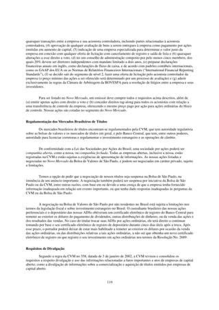 quaisquer transações entre a empresa e sua acionista controladora, incluindo partes relacionadas à acionista
controladora, (4) aprovação de qualquer avaliação de bens a serem entregues à empresa como pagamento por ações
emitidas em aumento de capital, (5) indicação de uma empresa especializada para determinar o valor justo da
empresa em conexão com qualquer oferta de licitação com cancelamento de registro e saída de lista e (6) quaisquer
alterações a esse direito a voto, (d) ter um conselho de administração composto por pelo menos cinco membros, dos
quais 20% devem ser diretores independentes com mandato limitado a dois anos, (e) preparar declarações
financeiras anuais em inglês, como declarações de fluxo de caixa, e de acordo com padrões contábeis internacionais,
como os GAAP dos EUA ou as Normas de Relatórios Financeiros Internacionais (“International Financial Reporting
Standards”), (f) se decidir sair do segmento de nível 2, fazer uma oferta de licitação pelo acionista controlador da
empresa (o preço mínimo das ações a ser oferecido será determinado por um processo de avaliação) e (g) aderir
exclusivamente às regras da Câmara de Arbitragem da BOVESPA para a resolução de litígios entre a empresa e seus
investidores.


          Para ser listado no Novo Mercado, um emissor deve cumprir todos e requisitos acima descritos, além de
(a) emitir apenas ações com direito a voto e (b) conceder direitos tag-along para todos os acionistas com relação a
uma transferência de controle da empresa, oferecendo o mesmo preço pago por ação para ações ordinárias do bloco
de controle. Nossas ações são cotadas no segmento do Novo Mercado.


Regulamentação dos Mercados Brasileiros de Títulos

         Os mercados brasileiros de títulos encontram-se regulamentados pela CVM, que tem autoridade regulatória
sobre as bolsas de valores e os mercados de títulos em geral, e pelo Banco Central, que tem, entre outros poderes,
autoridade para licenciar corretoras e regulamentar o investimento estrangeiro e as operações de câmbio.


         De conformidade com a Lei das Sociedades por Ações do Brasil, uma sociedade por ações poderá ser
companhia aberta, como a nossa, ou companhia fechada. Todas as empresas abertas, inclusive a nossa, estão
registradas na CVM e estão sujeitas a exigências de apresentação de informações. As nossas ações listadas e
negociadas no Novo Mercado da Bolsa de Valores de São Paulo, e podem ser negociadas em caráter privado, sujeito
a limitações.


        Temos a opção de pedir que a negociação de nossos títulos seja suspensa na Bolsa de São Paulo, na
iminência de um anúncio importante. A negociação também poderá ser suspensa por iniciativa da Bolsa de São
Paulo ou da CVM, entre outras razões, com base em ou devido a uma crença de que a empresa tenha fornecido
informação inadequada em relação um evento importante, ou que tenha dado respostas inadequadas às perguntas da
CVM ou da Bolsa de São Paulo.


         A negociação na Bolsa de Valores de São Paulo por não residentes no Brasil está sujeita a limitações nos
termos da legislação fiscal e sobre investimento estrangeiro no Brasil. O custodiante brasileiro das nossas ações
preferenciais e o depositário das nossas ADSs obtiveram um certificado eletrônico de registro do Banco Central para
remeter ao exterior os dólares do pagamento de dividendos, outras distribuições de dinheiro, ou da venda das ações e
dos resultados das vendas. No caso do titular trocar suas ADSs por ações ordinárias, ele terá direito a continuar
tomando por base o seu certificado eletrônico de registro de depositário durante cinco dias úteis após a troca. Após
esse prazo, o portador poderá deixar de estar mais habilitado a remeter ao exterior os dólares por ocasião da venda
das ações ordinárias, ou das distribuições relativas a tais ações ordinárias, a não ser que obtenha um novo certificado
eletrônico de registro ou que registre o seu investimento em ações ordinárias nos termos da Resolução No. 2689.


Requisitos de Divulgação

         Segundo a regra da CVM no 358, datada de 3 de janeiro de 2002, a CVM revisou e consolidou os
requisitos a respeito divulgação e uso das informações relacionadas a fatos importantes e atos de empresas de capital
aberto, como a divulgação de informações sobre a comercialização e aquisição de títulos emitidos por empresas de
capital aberto.


                                                         119
 