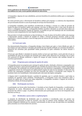 Embraer S.A.

Notas explicativas da administração às demonstrações financeiras
Em milhares de reais, exceto quando indicado de outra forma


A Companhia e algumas de suas subsidiárias, proveem benefícios de assistência médica para os empregados
aposentados.

Os custos previstos para o oferecimento de benefícios médicos pós-emprego e a cobertura dos dependentes
são provisionados durante os anos de prestação de serviços dos funcionários.

A Companhia contabiliza esses benefícios reconhecendo no balanço o excesso ou a falta de provisão de
fundos do plano de benefício médico pós-emprego, com base na diferença entre o valor justo do plano de
ativos e a obrigação do benefício. A Companhia também reconhece alterações na provisão desse plano em
outros resultados abrangentes, líquido de impostos, na medida em que tais mudanças não são reconhecidas
nos lucros como componentes do custo líquido do benefício.

Esta provisão é revisada anualmente na data do balanço. O custo do plano de benefício médico pós-emprego
é determinado usando o método de unidade de crédito e diversas premissas atuariais, sendo as mais
significativas: a taxa de desconto, a taxa de longo prazo do retorno do ativo do plano e a taxa de tendência de
custo médico.

        (z) Lucro por ação

Nas demonstrações financeiras, a Companhia divulga o lucro básico por ação e o lucro diluído por ação. O
lucro básico por ação ordinária é calculado pela divisão do lucro líquido atribuído aos acionistas da Embraer,
disponível aos acionistas pela quantidade média ponderada de ações ordinárias em aberto durante o
exercício.

O lucro por ação diluído é calculado de maneira similar ao lucro por ação básico, exceto pelo fato de que as
quantidades de ações em circulação são ajustadas para refletir ações adicionais em circulação caso as ações
com potencial de diluição atribuíveis a opções de compra de ações tivessem sido emitidas durante os
exercícios apresentados.

        (aa)    Programa para outorga de opções de ações

A Companhia possui um programa para outorga de opções de ações, destinado a diretores e empregados com
o objetivo de manter e atrair pessoal qualificado que contribua de maneira efetiva para o melhor desempenho
da Companhia. Em retribuição aos serviços prestados por seus diretores e empregados, a Companhia efetua
o pagamento através de instrumentos de capital próprio (opções de ações de sua emissão). O valor justo dos
serviços dos empregados recebidos em troca da concessão das opções é reconhecido como despesa. O
montante total a ser contabilizado é determinado pelo valor justo das opções outorgadas.

A despesa total é reconhecida durante o período de aquisição, que é o período durante o qual todas as
condições de aquisição sejam satisfeitas. Periodicamente, a Companhia revisa suas estimativas sobre o
número de opções que se espera que sejam adquiridas. A Companhia reconhece o impacto da revisão de
estimativas iniciais, de forma prospectiva.

        (bb)    Participação nos lucros

A participação nos lucros pelos funcionários, é vinculada ao lucro líquido da Companhia, e condicionada a
atingimento de metas. Mensalmente são provisionados os valores apurados através da aplicação da
proporção dos salários a pagar. As políticas determinadas para participação nos lucros da Companhia estão
descritas na Nota 31.

        (cc)    Dividendos e juros sobre o capital próprio

A proposta de distribuição de dividendos para os acionistas é reconhecida como um passivo nas
demonstrações financeiras ao final do exercício, com base no estatuto social. Qualquer valor acima do
mínimo obrigatório definido por lei, somente é provisionado na data em que são aprovados em Assembléia
pelos acionistas ou se forem dentro do exercício.



                                                      25
 