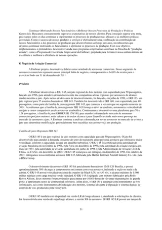 Continuar Motivando Nossos Funcionários e Melhorar Nossos Processos de Produção e Práticas
Gerenciais. Buscamos constantemente superar as expectativas de nossos clientes. Para conseguir superar esta meta,
precisamos todos os dias continuar a implementar os processos de produção mais eficazes e as melhores práticas
gerenciais. Como o sucesso de nossos produtos e serviços é efetivamente uma combinação da contribuição de
nossos funcionários e dos processos de produção que desenvolvemos ao longo dos anos, reconhecemos que
devemos continuar motivando os funcionários e aprimorar os processos de produção. Com esse objetivo,
implementamos e pretendemos desenvolver ainda mais programas empresariais com base na filosofia de "produção
enxuta”, como o Programa de Excelência Empresarial da Embraer, projetado para fortalecer nossa cultura interna de
excelência e melhorar a eficiência de nossas operações.


O Negócio de Aviação Comercial

         A Embraer projeta, desenvolve e fabrica uma variedade de aeronaves comerciais. Nosso segmento de
aeronaves comerciais representa nossa principal linha de negócio, correspondendo a 64,0% da receita para o
exercício findo em 31 de dezembro de 2011.


Produtos


          A Embraer desenvolveu o ERJ 145, um jato regional de dois motores com capacidade para 50 passageiros,
lançado em 1996, para atender à demanda crescente das companhias aéreas regionais por aeronaves de alcance
médio movidas a jato. Após menos de dois anos de desenvolvimento, foi lançado, em julho de 1999, o ERJ 135, um
jato regional para 37 assentos baseado no ERJ 145. Também foi desenvolvido o ERJ 140, com capacidade para 40
passageiros, como parte da família de jatos regionais ERJ 145, que começou a ser entregue no segundo semestre de
2001. Acreditamos que a família de jatos regionais ERJ 145 forneça o nível de conforto, autonomia e velocidade de
um jato a custos comparáveis ao de aeronaves a turboélice. Continuamos a desenvolver uma plataforma para 70 a
124 passageiros, a família de jatos EMBRAER 170/190, para atender à demanda do mercado de aeronaves
comerciais por jatos maiores, mais velozes e de maior alcance e para diversificar ainda mais nossa presença no
mercado de aeronaves a jato. A Embraer continua a analisar a demanda por novas aeronaves no mercado de aviões a
jato para determinar modificações potencialmente bem sucedidas nas aeronaves já em produção.


Família de jatos Regionais ERJ 145

         O ERJ 145 é um jato regional de dois motores com capacidade para até 50 passageiros. O jato foi
desenvolvido para atender à demanda crescente do setor de transporte aéreo por uma aeronave que oferecesse maior
velocidade, conforto e capacidade do que um aparelho turboélice. O ERJ 145 foi certificado pela autoridade de
aviação brasileira em novembro de 1996, pela FAA em dezembro de 1996; pela autoridade de aviação europeia em
maio de 1997, pela autoridade de aviação australiana em junho de 1998 e pela Administração de Aviação Civil da
China, ou CAAC, em dezembro de 2000. O ERJ 145 começou a ser entregue em dezembro de 1996. Em outubro de
2007, entregamos nossa milésima aeronave ERJ 145, fabricada pela Harbin Embraer Aircraft Industry Co. Ltd. para
o HNA Group.


          O desenvolvimento da aeronave ERJ 145 foi parcialmente baseado no EMB 120 Brasília, e possui
aproximadamente 30% de peças e componentes em comum com essa aeronave, incluindo a seção no nariz e da
cabine. O ERJ 145 possui velocidade máxima de cruzeiro de Mach 0,78, ou 450 nós, e alcance máximo de 1.060
milhas náuticas com carga total na versão standard. O ERJ 145 é equipado com motores fabricados pela Rolls-
Royce Allison. Esses motores foram projetados para operar por 10.000 horas de vôo entre manutenções de grande
porte, e apresentam custos de combustível inferiores. Além disso, o ERJ 145 é equipado com instrumentos de voo
sofisticados, tais como instrumentos de indicação dos motores, sistemas de alerta à tripulação e sistema digitais de
controle de voo, produzidos pela Honeywell.


         O ERJ 145 também está disponível em versão LR de longo alcance e, atendendo a solicitações de clientes,
foi desenvolvida uma versão de superlongo alcance, a versão XR da aeronave. O ERJ 145 LR possui um tanque de


                                                          31
 