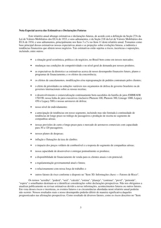 Nota Especial acerca das Estimativas e Declarações Futuras

         Este relatório anual abrange estimativas e declarações futuras, de acordo com a definição da Seção 27A da
Lei de Valores Mobiliários dos EUA de 1933, e seus aditamentos, e da Seção 21E da Lei de Valores Mobiliários dos
EUA de 1934, e seus aditamentos, principalmente nos Itens 3 a 5 e no Item 11 deste relatório anual. Tomamos como
base principal dessas estimativas nossas expectativas atuais e as projeções sobre evoluções futuras, a indústria e
tendências financeiras que afetem nosso negócios. Tais estimativas estão sujeitas a riscos, incertezas e suposições,
incluindo, entre outros:


          •    a situação geral econômica, política e de negócios, no Brasil bem como em nossos mercados;

          •    mudanças nas condições de competitividade e no nível geral de demanda por nossos produtos;

          •    as expectativas da diretoria e as estimativas acerca de nosso desempenho financeiro futuro, planos e
               programas de financiamento, e os efeitos da concorrência;

          •    os efeitos de cancelamentos, modificações e/ou reprogramação de pedidos contratuais pelos clientes;

          •    o efeito de prioridades ou reduções variáveis nos orçamentos de defesa do governo brasileiro ou de
               governos internacionais sobre as nossas receitas;

          •    o desenvolvimento e comercialização continuamente bem-sucedidos da família de jatos EMBRAER
               170/190, nossa linha de jatos executivos (inclusive Phenom 100, Phenom 300, Lineage 1000, Legacy
               450 e Legacy 500) e nossas aeronaves de defesa;

          •    nosso nível de endividamento;

          •    a antecipação de tendências em nosso segmento, incluindo mas não limitada à continuidade de
               tendências de longo prazo no tráfego de passageiros e produção de receita no segmento de
               companhias aéreas;

          •    nossas previsões de curto e longo prazo para o mercado de aeronaves comerciais com capacidade
               para 30 a 120 passageiros;

          •    nossos planos de despesas;

          •    inflação e flutuações da taxa de câmbio;

          •    o impacto dos preços voláteis de combustível e a resposta do segmento de companhias aéreas;

          •    nossa capacidade de desenvolver e entregar pontualmente os produtos;

          •    a disponibilidade de financiamento de venda para os clientes atuais e em potencial;

          •    a regulamentação governamental atual e futura;

          •    o relacionamento com nossa força de trabalho; e

          •    outros fatores de risco conforme o disposto no "Item 3D. Informações chave — Fatores de Risco".

          Os termos "acredita", "poderá", "será", "calcula", "estima", "planeja", "continua", "prevê", "pretende",
"espera" e semelhantes destinam-se a identificar considerações sobre declarações prospectivas. Não nos obrigamos a
atualizar publicamente ou revisar estimativas devido a novas informações, acontecimentos futuros ou outros fatores.
Em vista desses riscos e incertezas, os eventos futuros e as circunstâncias abordadas neste relatório anual poderão
não ocorrer. Nossos resultados reais e nosso desempenho poderão diferir de maneira significativa daqueles
prognosticados nas afirmações prospectivas. Como resultado de diversos fatores, como os riscos descritos no "Item



                                                          3
 