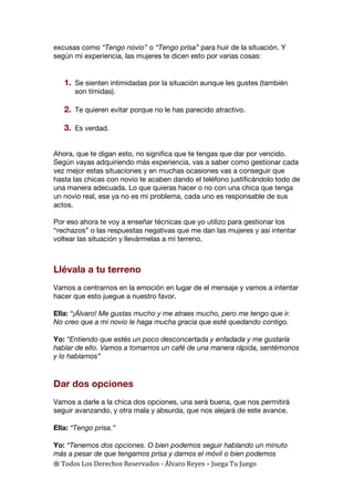 ®	
  Todos	
  Los	
  Derechos	
  Reservados	
  -­‐	
  Álvaro	
  Reyes	
  –	
  Juega	
  Tu	
  Juego	
  
excusas como “Tengo novio” o “Tengo prisa” para huir de la situación. Y
según mi experiencia, las mujeres te dicen esto por varias cosas:
1. Se sienten intimidadas por la situación aunque les gustes (también
son tímidas).
2. Te quieren evitar porque no le has parecido atractivo.
3. Es verdad.
Ahora, que te digan esto, no significa que te tengas que dar por vencido.
Según vayas adquiriendo más experiencia, vas a saber como gestionar cada
vez mejor estas situaciones y en muchas ocasiones vas a conseguir que
hasta las chicas con novio te acaben dando el teléfono justificándolo todo de
una manera adecuada. Lo que quieras hacer o no con una chica que tenga
un novio real, ese ya no es mi problema, cada uno es responsable de sus
actos.
Por eso ahora te voy a enseñar técnicas que yo utilizo para gestionar los
“rechazos” o las respuestas negativas que me dan las mujeres y así intentar
voltear las situación y llevármelas a mi terreno.
Llévala a tu terreno
Vamos a centrarnos en la emoción en lugar de el mensaje y vamos a intentar
hacer que esto juegue a nuestro favor.
Ella: “¡Álvaro! Me gustas mucho y me atraes mucho, pero me tengo que ir.
No creo que a mi novio le haga mucha gracia que esté quedando contigo.
Yo: “Entiendo que estés un poco desconcertada y enfadada y me gustaría
hablar de ello. Vamos a tomarnos un café de una manera rápida, sentémonos
y lo hablamos”
Dar dos opciones
Vamos a darle a la chica dos opciones, una será buena, que nos permitirá
seguir avanzando, y otra mala y absurda, que nos alejará de este avance.
Ella: “Tengo prisa.”
Yo: “Tenemos dos opciones. O bien podemos seguir hablando un minuto
más a pesar de que tengamos prisa y darnos el móvil o bien podemos
 