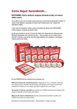 ®	
  Todos	
  Los	
  Derechos	
  Reservados	
  -­‐	
  Álvaro	
  Reyes	
  –	
  Juega	
  Tu	
  Juego	
  
Cómo Seguir Aprendiendo…
DAYGAME: Cómo seducir mujeres durante el día, mi nuevo
video curso.
En el último año me he dado cuenta de que mis alumnos aprendían hasta 10
veces más rápido si apoyaba la teoría de la Seducción con vídeos de
ejemplos reales.
Y por eso he creado el video curso avanzado de seducción DAYGAME:
Cómo seducir mujeres durante el día.
En él encontrarás mas de 5 horas de vídeo con docenas de interacciones
REALES grabadas con cámara oculta… Vas a poder ver en vídeo cómo
abordo mujeres y escuchar qué les digo palabra-por-palabra y conseguir
citas (y sexo) con ellas.
En los VÍDEOS de las interacciones podrás ver:
Más de 5 horas de conversaciones. Después de ver y estudiar todas las
conversaciones, tendrás herramientas suficientes como para nunca más
quedarte en blanco o sin saber qué decir delante de una mujer.
Al menos 9 cierres con beso (y podrás ver TODO el proceso de seducción,
desde el saludo inicial hasta ese beso).
Más de 25 cierres telefónicos (donde obviamente también podrás ver
TODO el proceso de seducción).
 