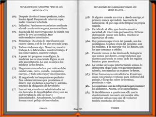 569. Después de oler el tercer perfume, todos
huelen igual. Después de la tercer copa,
nadie reconoce la bebida.
570. Inflación: Fenómeno económico mediante
el cual cuanto más se gana, menos se tiene.
571. Esa moda del nuevorriquismo de cubrir con
polvo de oro las comidas, trae
enfermedades intestinales.
572. Pensemos: O a Jesús lo crucificaron con
cuatro clavos, o el de los pies era más largo.
573. Todos vendemos algo: Nosotros, nuestro
trabajo. Los fabricantes, nuestro trabajo. Y
los comerciantes, nuestro trabajo.
574. A pesar del progreso tecnológico, la
medicina no es una ciencia lógica, es un
arte auscultatorio. Lo que no aleja a los
médicos de los brujos.
575. Llegamos a una edad en que todo se debe
cuidar: casa, carro, comida, compañera,
cuerpo... y todo está viejo y sin repuestos.
576. El negocio de los banqueros es perfecto:
Nos cobran intereses por prestarnos el
dinero que les damos a guardar y, además,
tenemos la obligación de devolverlo
577. Los asirios, cuando un administrador no
era honrado, lo despellejaban vivo y con su
piel forraban la silla del nuevo
administrador. Actualmente, las sillas se
forran con el pellejo de los robados.
578. Si alguien comete un error y otro lo corrige, el
primero nunca aprenderá. Lo enseña la
naturaleza: El que caga debe limpiar su propia
cagada.
579. Es ridículo el afán, que domina nuestra
sociedad, de tener más que los otros. Si fuese
distinguido poseer seis dedos, muchos se
injertarían el sexto.
580. Hay personas que viven del pasado, son los
nostálgicos. Muchos viven del presente, son
los realistas. Y la mayoría vive del futuro, son
los que compran a crédito.
581. Cuando vemos en las láminas de biología lo
que somos por dentro, comprendemos que
nuestra apariencia es como la de los regalos
baratos: pura envoltura.
582. La verdad de lo que interiormente somos, lo
demuestra el que cada vez que necesitamos
saberlo, nos mandan un examen de heces.
583. El ser humano es contradictorio. Construye
casas con grandes ventanas para disfrutar del
paisaje, y luego las cubre de cortinas,
persianas y rejas.
584. Losesquimalesusanlasrefrigeradorasparamantener
los alimentos. Afuera, se les congelarían.
585. Si decidiéramos a quedarnos sólo con lo
absolutamente necesario en nuestra vida,
sobrarían tantas cosas que el recolector
tendría montañas de basura.
MEDIO EN JOTA….
Diap 101
REFLEXIONES DE HUMGRAND PENN DE JOC
FRASESFRASES
REFLEXIONES DE HUMGRAND PENN DE JOC
MEDIO EN JOTA….
 