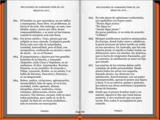 661. El hombre es, por naturaleza, un ser sádico
y masoquista. Nace libre, sin problemas, la
tierra le da todo. Sin embargo, se casa, crea
ideales, mata y muere por ellos, busca
responsabilidades, y se mete en las trancas
cuando la autopista está más llena.
662. Fui joven católico. Viejo, pienso que esa
religión es muy cómoda. Cualquiera puede
llevar toda una vida de iniquidades,
crueldad, inmoralidad; pero al final, con
arrepentirse, confesando en secreto y antes
de morir... ¡se va al Paraíso!
663. Si preguntamos a alguien por tres grandes
hombres de la historia, y responde:
Alejandro, Julio César y Napoleón, es un
ambicioso. Si dice: Arquímedes, Newton,
Einstein, es un científico. Si recuerda a
Fidias, Leonardo, Rubén, es un artista. Y si
habla de Sócrates, Descartes y Emerson...
es un desgraciado.
664. Robos, asaltos, violaciones, aglomeración,
incomodidad, falta de agua, se va la luz,
suciedad, ruido, egoísmo, abusos,
atropellos, temor, maltratos, vicios,
crímenes, delincuentes, olores, calor
excesivo, frío intenso, escasez, todo es caro,
todos protestan, pero nadie se va de la
ciudad. Es fácil ser un buen ciudadano...
sólo se necesita ser masoquista.
665. En esta época de optimismo conformista,
nos apabullan con frases como:
"Nunca digas nunca."
"No digas no."
"Jamás digas jamás.“
En pocas palabras, si no estás de acuerdo:
"¡Cállate!"
666. Siempre justificamos nuestros antepasados.
En Europa, donde hubo reyes y caballeros,
la gente presume de haber tenido un noble
en sus ancestros. En Australia, que fue una
colonia penal, el orgullo es haber tenido un
delincuente entre sus abuelos. En América,
que es tierra de emigrantes fracasados, por
lo contrario, la satisfacción es tener un hijo
que triunfe.
667. Las puertas de los retretes deben sufrir
complejo de doble personalidad. Desde
afuera todos las miran con angustia.
Estando dentro, las observan con
satisfacción. Exteriormente, con un pudor
incomprensible, apenas le ponen una figura
o letra. Y en su interior, poetas y pintores,
las cubren con obras anónimas y populares
llenas de fantasías.
668. Desde que el primer hombre mató a un
mamut, alguien le dijo que tenía buena
puntería, y otro murmuró que era pura
suerte. Pero todos le acompañaron para
comerlo.
MEDIO EN JOTA….
Diap 108
REFLEXIONES DE HUMGRAND PENN DE JOC
FRASESFRASES
REFLEXIONES DE HUMGRAND PENN DE JOC
MEDIO EN JOTA….
 