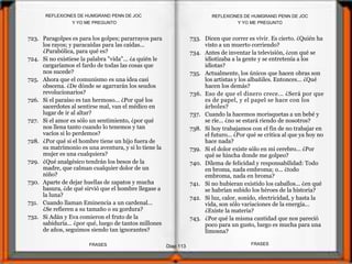 723. Paragolpes es para los golpes; pararrayos para
los rayos; y paracaídas para las caídas...
¿Parabólica, para qué es?
724. Si no existiese la palabra "vida"... ¿a quién le
cargaríamos el fardo de todas las cosas que
nos sucede?
725. Ahora que el comunismo es una idea casi
obscena. ¿De dónde se agarrarán los seudos
revolucionarios?
726. Si el paraíso es tan hermoso... ¿Por qué los
sacerdotes al sentirse mal, van el médico en
lugar de ir al altar?
727. Si el amor es sólo un sentimiento, ¿por qué
nos llena tanto cuando lo tenemos y tan
vacíos si lo perdemos?
728. ¿Por qué si el hombre tiene un hijo fuera de
su matrimonio es una aventura, y si lo tiene la
mujer es una cualquiera?
729. ¿Qué analgésico tendrán los besos de la
madre, que calman cualquier dolor de un
niño?
730. Aparte de dejar huellas de zapatos y mucha
basura, ¿de qué sirvió que el hombre llegase a
la luna?
731. Cuando llaman Eminencia a un cardenal...
¿Se refieren a su tamaño o su gordura?
732. Si Adán y Eva comieron el fruto de la
sabiduría... ¿por qué, luego de tantos millones
de años, seguimos siendo tan ignorantes?
733. Dicen que correr es vivir. Es cierto. ¿Quién ha
visto a un muerto corriendo?
734. Antes de inventar la televisión, ¿con qué se
idiotizaba a la gente y se entretenía a los
idiotas?
735. Actualmente, los únicos que hacen obras son
los artistas y los albañiles. Entonces... ¿Qué
hacen los demás?
736. Eso de que el dinero crece... ¿Será por que
es de papel, y el papel se hace con los
árboles?
737. Cuando la hacemos morisquetas a un bebé y
se ríe... ¿no se estará riendo de nosotros?
738. Si hoy trabajamos con el fin de no trabajar en
el futuro... ¿Por qué se critica al que ya hoy no
hace nada?
739. Si el dolor existe sólo en mi cerebro... ¿Por
qué se hincha donde me golpeo?
740. Dilema de felicidad y responsabilidad: Todo
en broma, nada embroma; o... ¿todo
embroma, nada en broma?
741. Si no hubieran existido los caballos... ¿en qué
se habrían subido los héroes de la historia?
742. Si luz, calor, sonido, electricidad, y hasta la
vida, son sólo variaciones de la energía...
¿Existe la materia?
743. ¿Por qué la misma cantidad que nos pareció
poco para un gusto, luego es mucha para una
limosna?
Y YO ME PREGUNTO
Diap 113
REFLEXIONES DE HUMGRAND PENN DE JOC
FRASESFRASES
REFLEXIONES DE HUMGRAND PENN DE JOC
Y YO ME PREGUNTO
 