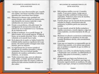 924. Los hijos son unos desconocidos que, cuando
nos visitan, nos hacen recordar a unos niños
queridos que conocimos hace tiempo.
925. Eficiencia es obtener más cantidad con
menos tiempo, más calidad con menos costo,
más duración con menos material, y más
satisfacción con menos trabajo.
926. Frente a un problema, sólo pido tener: La
inteligencia de reconocerlo como tal. El
criterio de ver si realmente lo es. Y la fuerza
de no meterme en él.
927. Si falta el meñique, no se puede hurgar. Si
falta la mano, no se puede agarrar. Si falta el
brazo, no se puede estrechar. Pero... si falta la
voluntad, no se puede hacer nada.
928. En la época de mi padre no había Control de
Calidad, había maestros orgullosos de lo que
hacían. El control podrá conseguir más cosas
buenas, pero no mejores.
929. La experiencia fue un tesoro cuando el
mundo era de cambios pausados y valores
constantes. Pero en el actual mundo
dinámico de cambios acelerados y valores
relativos... es un lastre.
930. Todos conocemos algo, pero no sabemos
nada. Saber, es haber agotado todas las
respuestas para todas las causas y todos los
efectos de cada mínimo detalle de lo que se
dice saber.
931. Sólo estamos unidos a un ser: A nuestra
madre. Y por pocos meses. Luego que se
rompe el cordón umbilical vivimos solos y
separados. Podremos estar cerca de muchos,
pero jamás unidos a alguien.
932. Cuando pienso que la mayoría de las naciones
actuales no llegan a doscientos años de
existencia, la palabra patria me suena sin
sentido.
933. En este mundo actual de fáciles contactos y
rápidas conexiones, cuando alguien o algo nos
causa malestar, con desconectarse de ello, ya
está.
934. Mantener en silencio un hermoso sentimiento,
es como guardar un atardecer en una caja.
Cuando decidimos abrirla, sólo encontramos
oscuridad.
935. Creer que un inspector es responsable que un
defecto haya pasado, es lo mismo que pensar
que un policía es culpable de que un delito se
haya cometido.
936. Frente a un ciclón, los árboles fuertes resisten
y finalmente caen vencidos. La débil hierba se
agacha, deja pasar la tormenta, y vuelve a
erguirse.
937. El ignorante que logra una fortuna es un
hombre satisfecho. El mediocre que logra un
bienestar seguirá siendo un mediocre. El culto,
logre lo que logre, siempre se sentirá frustrado.
ENTRE NOSOTROS
Diap 127
REFLEXIONES DE HUMGRAND PENN DE JOC
FRASESFRASES
REFLEXIONES DE HUMGRAND PENN DE JOC
ENTRE NOSOTROS
 