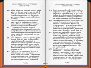 970. No me quieras por lo que soy, sino por lo que
quiero ser. Por que cada vez que soy, dejo de
ser lo que quisiera ser. Menos quiéreme por
lo que tú quieres que sea; por que cada vez
que soy como tú quieres que sea, dejo de ser
lo que soy.
971. Hubo una época en que el hombre podía
hacer y arreglar cualquier cosa con sus
manos. Ahora necesita una gran lente y un
montón de complicados instrumentos.
972. La cantidad, el tiempo y la distancia,
engañan. Nos impresiona más la muerte de
un hijo del vecino sucedida esta mañana, que
los millones de muertos en Europa durante la
guerra pasada. Sin embargo, cada uno era
hijo de un vecino.
973. En la antigüedad, a través de guerras, pestes y
hambre, había una selección natural de la
especie humana. Ahora, mediante la
medicina avanzada, la seguridad social y los
convenios internacionales, hemos logrado
que sobrevivan los ineptos, idiotas y débiles,
para que junto a los pocos normales, formen
la especie actual.
974. Un informe extremadamente bien escrito y
sin mancha, así como una empresa
perfectamente funcionando y sin problemas,
lo mismo que una persona constantemente
eficiente y sin defectos, es algo artificial y
unicamente preparado para impresionar
975. Somos unos mamíferos de tamaño medio en
un planeta mediano, perteneciente a un sol
medio de un sistema mediano, en una galaxia
mediana de uncúmulomedio. Sin embargo, nos
creíamosel centrodel universo,y aúnpensamos
que somos una especie inteligente superior.
976. La vida es un teatro donde interpretamos una
obra sin libreto, improvisando nuestra
actuación y sin apuntador. Algunos son
primeros actores y otros figuras de relleno,
pero todos creemos tener un papel
importante en esa tragicomedia, donde todos
los personajes tienen fin... pero la obra, no.
977. Más que una sociedad de consumo, somos
una sociedad de hábitos. Llámese amor,
importancia, bienestar, necesidad gusto,
responsabilidad, en el fondo sólo son hábitos.
Nos habituamos a algunos seres, a algunas
cosas, a algunas costumbres, a un sistema de
vivir, a una forma de sentir. Y si en cierto
momento eso no se cumple de esa manera,
sea en nuestra sociedad o en nuestra vida,
nos sentimos mal.
978. La telefonía nos aislaba visualmente del
interlocutor. La televisión convertía en
imágenes a las personas. El fax y el correo
electrónico han vuelto a hacernos sentir el
gustodelo escrito,de lo dibujado. Podemos leerlo
cuando queremos, las veces que deseemos,
guardarlo, analizarlo, o romperlo y tirarlo.
ENTRE NOSOTROS
Diap 131
REFLEXIONES DE HUMGRAND PENN DE JOC
FRASESFRASES
REFLEXIONES DE HUMGRAND PENN DE JOC
ENTRE NOSOTROS
 