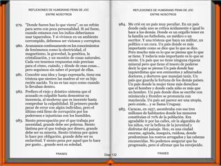 979. "Donde fueres haz lo que vieres", es un refrán
para seres con poca personalidad. Si así fuese,
cuando estamos con los indios deberíamos
usar taparrabos. Y si vivimos en un ambiente
corrompido, debemos ser viciosos y corruptos.
980. Avanzamos continuamenteen los conocimientos
de fenómenos como la electricidad, el
magnetismo, la gravedad, la genética, la
cristalización, y un montón de cosas naturales.
Cada vez tenemos respuestas más precisas
para el cómo, cuándo, y dónde de esas cosas...
pero seguimos sin saber el porqué de ellas.
981. Concebir una idea y luego expresarla, tiene esa
tristeza que sienten las madres al ver su hijo
recién nacido. Ya no es tan suyo como cuando
lo llevaban dentro.
982. Prefiero el viejo y drástico sistema que el
acusado es culpable hasta demostrar su
inocencia, al moderno que es inocente hasta
comprobar la culpabilidad. El primero puede
pecar de error con algún individuo, pero el
último está lleno de corrupción por los
poderosos e injusticias con los humildes.
983. Siento preocupación por el que trabaja por
necesidad, grande debe ser pobreza. Siento
lástima por el que trabaja por dinero, grande
debe ser su miseria. Siento tristeza por quien
lo hace por obligación, grande debe ser su
esclavitud. Y siento pena por aquel que lo hace
por gusto... grande será su soledad.
984. Me crié en un país muy peculiar. En un país
donde cada uno se critica ácidamente e igual lo
hace a los demás. Donde es un orgullo tener en
la familia un futbolista, un médico o un
escritor. Y una tristeza que haya un militar, un
político o un cura. Un país donde es más
importante como se dice que lo que se dice.
Pero mucho más es lo que se piensa que lo que
se tiene. Y todavía más importante es lo que se
siente. Un país que no tiene ninguna riqueza
mineral pero que tiene el tesoro de poderse
decir lo que se piensa Un país donde hay
izquierdistas que son eminentes y adinerados
doctores, y doctores que manejan taxis. Un
país que guarda la fortuna de los demás países.
Un país donde la mujer tiene más derechos
que el hombre y donde cada niño es más que
un hombre. Un país donde dios se escribe con
minúscula y Hombre se pronuncia con
mayúscula. Un país así parece ser una utopía,
pero existe... y se llama Uruguay.
985. Caracas, en 1957, asombraba con sus tres
millones de habitantes donde los menores
constituían el 70% de la población. Era
agradable ir por las calles, oír la algarabía de
los niños, ver la belleza de la juventud y
disfrutar del paisaje. Hoy, es una ciudad
enorme, agitada, insegura, ruidosa, donde
predominan los rostros arrugados y las cabezas
encanecidas. No podemos asegurar que ha
progresado, pero sí afirmar que ha envejecido.
ENTRE NOSOTROS
Diap 132
REFLEXIONES DE HUMGRAND PENN DE JOC
FRASESFRASES
REFLEXIONES DE HUMGRAND PENN DE JOC
ENTRE NOSOTROS
 