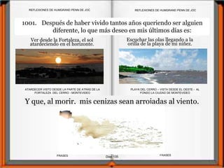 Ver desde la Fortaleza, el sol
atardeciendo en el horizonte.
ATARDECER VISTO DESDE LA PARTE DE ATRÁS DE LA
FORTALEZA DEL CERRO - MONTEVIDEO
Diap 135
REFLEXIONES DE HUMGRAND PENN DE JOC
FRASESFRASES
REFLEXIONES DE HUMGRAND PENN DE JOC
Escuchar las olas llegando a la
orilla de la playa de mi niñez.
PLAYA DEL CERRO – VISTA DESDE EL OESTE - AL
FONDO LA CIUDAD DE MONTEVIDEO
Y que, al morir, mis cenizas sean arrojadas al viento.
1001. Después de haber vivido tantos años queriendo ser alguien
diferente, lo que más deseo en mis últimos días es:
 