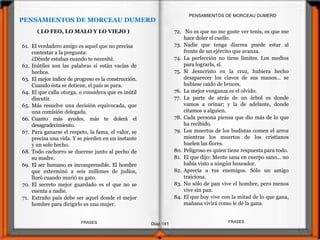 72. No es que no me guste ver tenis, es que me
hace doler el cuello.
73. Nadie que tenga diarrea puede estar al
frente de un ejército que avanza.
74. La perfección no tiene límites. Los medios
para lograrla, sí.
75. Si Jesucristo en la cruz, hubiera hecho
desaparecer los clavos de sus manos... se
hubiese caído de bruces.
76. La mejor venganza es el olvido.
77. La parte de atrás de un árbol es donde
vamos a orinar; y la de adelante, donde
citamos a alguien.
78. Cada persona piensa que dio más de lo que
ha recibido.
79. Los muertos de los budistas comen el arroz
mientras los muertos de los cristianos
huelen las flores.
80. Peligroso es quien tiene respuesta para todo.
81. El que dijo: Mente sana en cuerpo sano... no
había visto a ningún boxeador.
82. Aprecia a tus enemigos. Sólo un amigo
traiciona.
83. No sólo de pan vive el hombre, pero menos
vive sin pan.
84. El que hoy vive con la mitad de lo que gana,
mañana vivirá como le dé la gana.
PENSAMIENTOS DE MORCEAU DUMERD
61. El verdadero amigo es aquel que no precisa
contestar a la pregunta:
¿Dónde estabas cuando te necesité.
62. Inútiles son las palabras si están vacías de
hechos.
63. El mejor índice de progreso es la construcción.
Cuando ésta se detiene, el país se para.
64. El que calla otorga, o considera que es inútil
discutir.
65. Más resuelve una decisión equivocada, que
una comisión delegada.
66. Cuanto más ayudes, más te dolerá el
desagradecimiento.
67. Para ganarse el respeto, la fama, el valor, se
precisa una vida. Y se pierden en un instante
y un solo hecho.
68. Todo cachorro se duerme junto al pecho de
su madre.
69. El ser humano es incomprensible. El hombre
que exterminó a seis millones de judíos,
lloró cuando murió su gato.
70. El secreto mejor guardado es el que no se
cuenta a nadie.
71. Extraño país debe ser aquel donde el mejor
hombre para dirigirlo es una mujer.
PENSAMIENTOS DE MORCEAU DUMERD
( LO FEO, LO MALO Y LO VIEJO )
Diap 141
FRASESFRASES
 