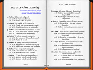1. Antes: ¡Cómo sabe mi papá!
20 A. D.: El viejo está atrasado.
20 A. D.: ¡Cómo sabía mi padre!
2. Antes: Este sueldo no da para nada.
20 A. D.: Con lo que gano no da para nada.
20 A. D.: Esta jubilación no da para nada.
3. Antes: Eres un hombre maravilloso. Te amo.
20 A. D.: No sé cómo pude casarme contigo.
20 A. D.: Era maravilloso. Lo extraño.
4. Antes: Te quiero, jamás te olvidaré...
20 A. D.: Ese nombre... ¿Dónde lo he oído?
20 A. D.: Nunca la olvidé.
5. Antes: Mi abuelo me consiguió una beca.
20 A. D.: Mi padre me consiguió un puesto.
20 A. D.: Mi hijo me consiguió una jubilación
6. Antes: Voy a preguntarle a mi padre.
20 A. D.: Creo que mi hijo conoce de eso.
20 A. D.: Mi nieto sabe como hacerlo .
7. Antes: Y con el voto de ustedes, haré...
20 A. D.: Y con el voto de ustedes, haré...
20 A. D.: Y con el voto de ustedes, haré...
20 A. D. (20 AÑOS DESPUÉS
8. Antes: ¿Separar el átomo? ¡Imposible!
20 A. D.: ¿Ir a la velocidad del sonido?
¡Imposible!
20 A. D.: ¿Romper la barrera de la luz?
¡Imposible!
9. Antes: Esos viejos, no nos dejan progresar.
20 A. D.: Entre viejos y jóvenes, estamos
frenados.
20 A. D.: Esos muchachos, quieren cambiar
todo
10.Antes: Con la bicicleta paseo y hago ejercicio.
20 A. D.: Con un auto sincrónico se maneja
de verdad.
20 A. D.: Lo mejor es automático y dirección
hidráulica.
11. Antes: Personas jóvenes como usted es lo
que necesitamos.
20 A. D.: Su experiencia es invalorable en
nuestra empresa.
20 A. D.: ¿No ha pensado en jubilarse?
12.Antes: Amor mío, otra vez no, también
tenemos que comer.
20 A. D.: Es sábado, hace una semana que
lo hicimos.
20 A. D.: ¿Qué programa hay en la televisión?
Cosas que se dicen cuando se es joven,
cómo cambian veinte años después...
Y aún más, con veinte más, en la vejez.
20 A. D. (20 AÑOS DESPUÉS)
Diap 150
FRASESFRASES
 