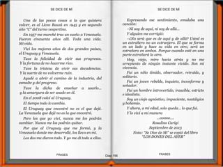 Expresando ese sentimiento, emulaba una
canción:
–Ni soy de aquí, ni soy de allá…
Y alguien me corrigió:
–¿No será que es de aquí y de allá? Usted es
un extrañero no un extranjero. El que se forma
en un lado y hace su vida en otro, será un
extrañero en ambos. Porque cuando esté en una
parte extrañará la otra.
Hoy, viejo, miro hacia atrás y no me
arrepiento de ningún instante vivido. Son mi
vivencia.
Fui un niño tímido, observador, retraído, y
solitario.
Fui un joven rebelde, inquieto, inconforme y
soñador.
Fui un hombre introvertido, irascible, estricto
e idealista.
Soy un viejo agnóstico, impaciente, nostálgico
y bohemio.
Y ahora, a mi edad, solo queda… lo que fui.
Y lo viví a mi manera
…oo0oo….
Rosalino Carigi
Septiembre de 2013
Nota: “Se Dice de Mí” se copió del libro
“LOS DONES DEL AYER”
Una de las pocas cosas a la que quisiera
volver, es al Liceo Bauzá en 1945 y en segundo
año “C” del turno vespertino.
En 1957 me marché tras un sueño a Venezuela.
Fueron cincuenta años allí. Toda una vida.
Mi vida.
Viví los mejores años de dos grandes países,
el Uruguay y Venezuela.
Tuve la felicidad de vivir sus progresos.
Y la fortuna de no hacerme rico.
Tuve la tristeza de vivir sus decadencias.
Y la suerte de no volverme ruin.
Ayudé a abrir el camino de la industria, del
esmalte y del progreso.
Tuve la dicha de enseñar a usarlo...
y la amargura de ser usado en él.
En el 2008 volví al Uruguay.
El tiempo todo lo cambia.
El Uruguay que encontré no es el que dejé.
La Venezuela que dejé no es la que encontré.
Pero los que yo viví, nunca me los podrán
cambiar. Nunca me los podrán quitar.
Por que al Uruguay que me formó, y la
Venezuela donde me desarrollé, los llevo en mí.
Los dos me dieron todo. Y yo me di todo a ellos.
SE DICE DE MÍSE DICE DE MÍ
Diap 156
FRASESFRASES
 